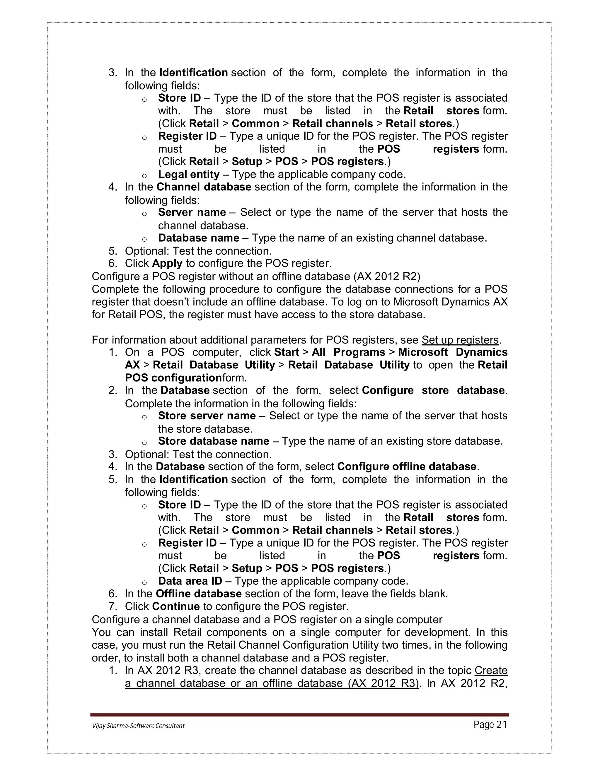 Vijay Sharma-Software Consultant Page 21
3. In the Identification section of the form, complete the information in the
following fields:
o Store ID – Type the ID of the store that the POS register is associated
with. The store must be listed in the Retail stores form.
(Click Retail > Common > Retail channels > Retail stores.)
o Register ID – Type a unique ID for the POS register. The POS register
must be listed in the POS registers form.
(Click Retail > Setup > POS > POS registers.)
o Legal entity – Type the applicable company code.
4. In the Channel database section of the form, complete the information in the
following fields:
o Server name – Select or type the name of the server that hosts the
channel database.
o Database name – Type the name of an existing channel database.
5. Optional: Test the connection.
6. Click Apply to configure the POS register.
Configure a POS register without an offline database (AX 2012 R2)
Complete the following procedure to configure the database connections for a POS
register that doesn’t include an offline database. To log on to Microsoft Dynamics AX
for Retail POS, the register must have access to the store database.
For information about additional parameters for POS registers, see Set up registers.
1. On a POS computer, click Start > All Programs > Microsoft Dynamics
AX > Retail Database Utility > Retail Database Utility to open the Retail
POS configurationform.
2. In the Database section of the form, select Configure store database.
Complete the information in the following fields:
o Store server name – Select or type the name of the server that hosts
the store database.
o Store database name – Type the name of an existing store database.
3. Optional: Test the connection.
4. In the Database section of the form, select Configure offline database.
5. In the Identification section of the form, complete the information in the
following fields:
o Store ID – Type the ID of the store that the POS register is associated
with. The store must be listed in the Retail stores form.
(Click Retail > Common > Retail channels > Retail stores.)
o Register ID – Type a unique ID for the POS register. The POS register
must be listed in the POS registers form.
(Click Retail > Setup > POS > POS registers.)
o Data area ID – Type the applicable company code.
6. In the Offline database section of the form, leave the fields blank.
7. Click Continue to configure the POS register.
Configure a channel database and a POS register on a single computer
You can install Retail components on a single computer for development. In this
case, you must run the Retail Channel Configuration Utility two times, in the following
order, to install both a channel database and a POS register.
1. In AX 2012 R3, create the channel database as described in the topic Create
a channel database or an offline database (AX 2012 R3). In AX 2012 R2,
 