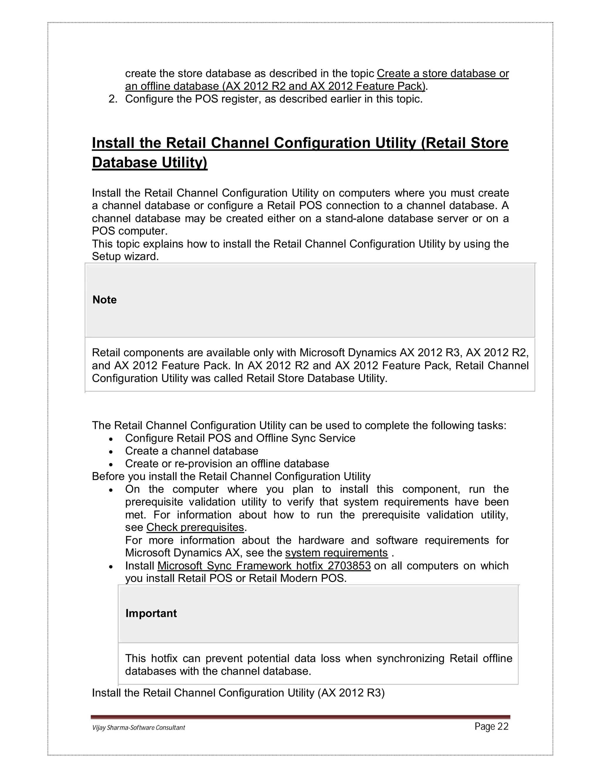 Vijay Sharma-Software Consultant Page 22
create the store database as described in the topic Create a store database or
an offline database (AX 2012 R2 and AX 2012 Feature Pack).
2. Configure the POS register, as described earlier in this topic.
Install the Retail Channel Configuration Utility (Retail Store
Database Utility)
Install the Retail Channel Configuration Utility on computers where you must create
a channel database or configure a Retail POS connection to a channel database. A
channel database may be created either on a stand-alone database server or on a
POS computer.
This topic explains how to install the Retail Channel Configuration Utility by using the
Setup wizard.
Note
Retail components are available only with Microsoft Dynamics AX 2012 R3, AX 2012 R2,
and AX 2012 Feature Pack. In AX 2012 R2 and AX 2012 Feature Pack, Retail Channel
Configuration Utility was called Retail Store Database Utility.
The Retail Channel Configuration Utility can be used to complete the following tasks:
 Configure Retail POS and Offline Sync Service
 Create a channel database
 Create or re-provision an offline database
Before you install the Retail Channel Configuration Utility
 On the computer where you plan to install this component, run the
prerequisite validation utility to verify that system requirements have been
met. For information about how to run the prerequisite validation utility,
see Check prerequisites.
For more information about the hardware and software requirements for
Microsoft Dynamics AX, see the system requirements .
 Install Microsoft Sync Framework hotfix 2703853 on all computers on which
you install Retail POS or Retail Modern POS.
Important
This hotfix can prevent potential data loss when synchronizing Retail offline
databases with the channel database.
Install the Retail Channel Configuration Utility (AX 2012 R3)
 