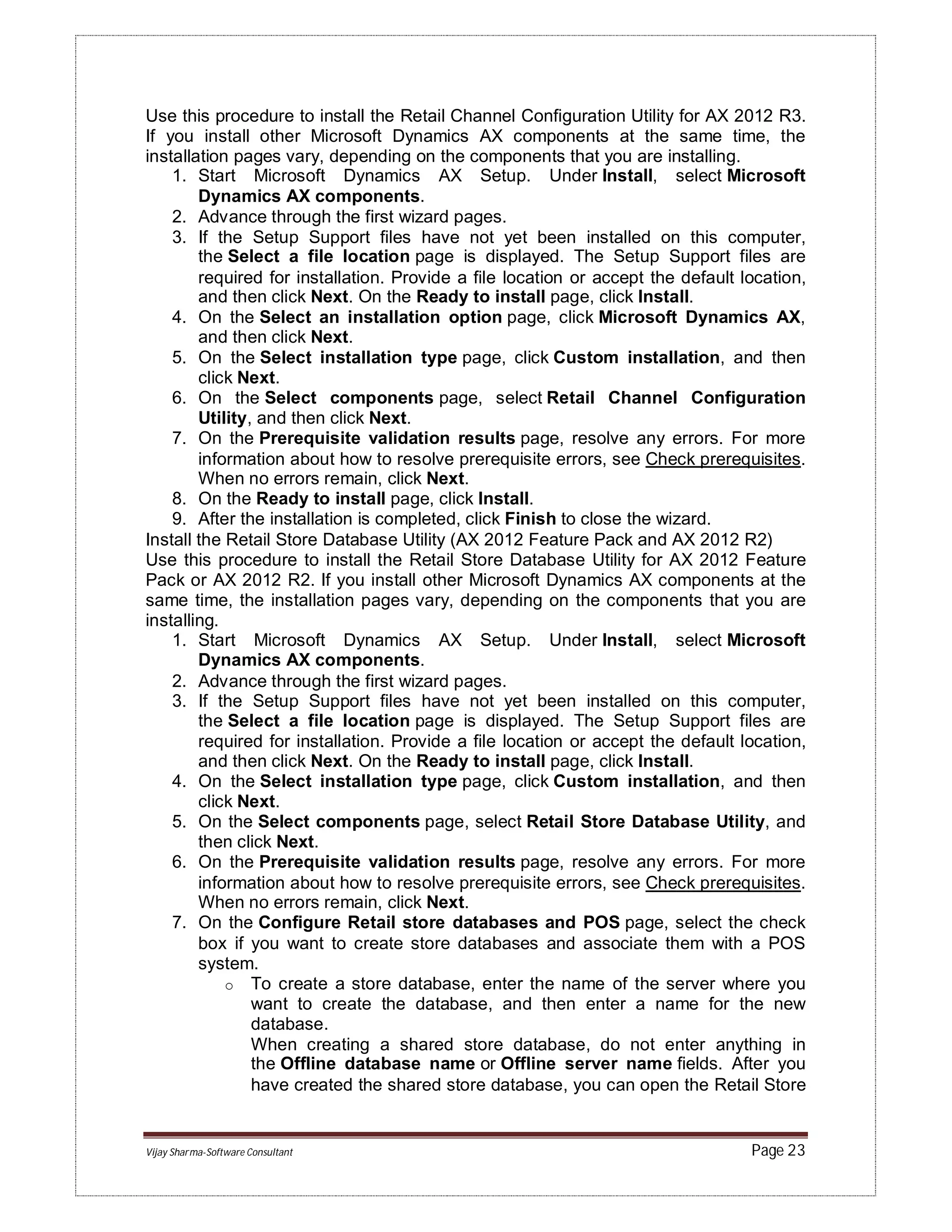 Vijay Sharma-Software Consultant Page 23
Use this procedure to install the Retail Channel Configuration Utility for AX 2012 R3.
If you install other Microsoft Dynamics AX components at the same time, the
installation pages vary, depending on the components that you are installing.
1. Start Microsoft Dynamics AX Setup. Under Install, select Microsoft
Dynamics AX components.
2. Advance through the first wizard pages.
3. If the Setup Support files have not yet been installed on this computer,
the Select a file location page is displayed. The Setup Support files are
required for installation. Provide a file location or accept the default location,
and then click Next. On the Ready to install page, click Install.
4. On the Select an installation option page, click Microsoft Dynamics AX,
and then click Next.
5. On the Select installation type page, click Custom installation, and then
click Next.
6. On the Select components page, select Retail Channel Configuration
Utility, and then click Next.
7. On the Prerequisite validation results page, resolve any errors. For more
information about how to resolve prerequisite errors, see Check prerequisites.
When no errors remain, click Next.
8. On the Ready to install page, click Install.
9. After the installation is completed, click Finish to close the wizard.
Install the Retail Store Database Utility (AX 2012 Feature Pack and AX 2012 R2)
Use this procedure to install the Retail Store Database Utility for AX 2012 Feature
Pack or AX 2012 R2. If you install other Microsoft Dynamics AX components at the
same time, the installation pages vary, depending on the components that you are
installing.
1. Start Microsoft Dynamics AX Setup. Under Install, select Microsoft
Dynamics AX components.
2. Advance through the first wizard pages.
3. If the Setup Support files have not yet been installed on this computer,
the Select a file location page is displayed. The Setup Support files are
required for installation. Provide a file location or accept the default location,
and then click Next. On the Ready to install page, click Install.
4. On the Select installation type page, click Custom installation, and then
click Next.
5. On the Select components page, select Retail Store Database Utility, and
then click Next.
6. On the Prerequisite validation results page, resolve any errors. For more
information about how to resolve prerequisite errors, see Check prerequisites.
When no errors remain, click Next.
7. On the Configure Retail store databases and POS page, select the check
box if you want to create store databases and associate them with a POS
system.
o To create a store database, enter the name of the server where you
want to create the database, and then enter a name for the new
database.
When creating a shared store database, do not enter anything in
the Offline database name or Offline server name fields. After you
have created the shared store database, you can open the Retail Store
 