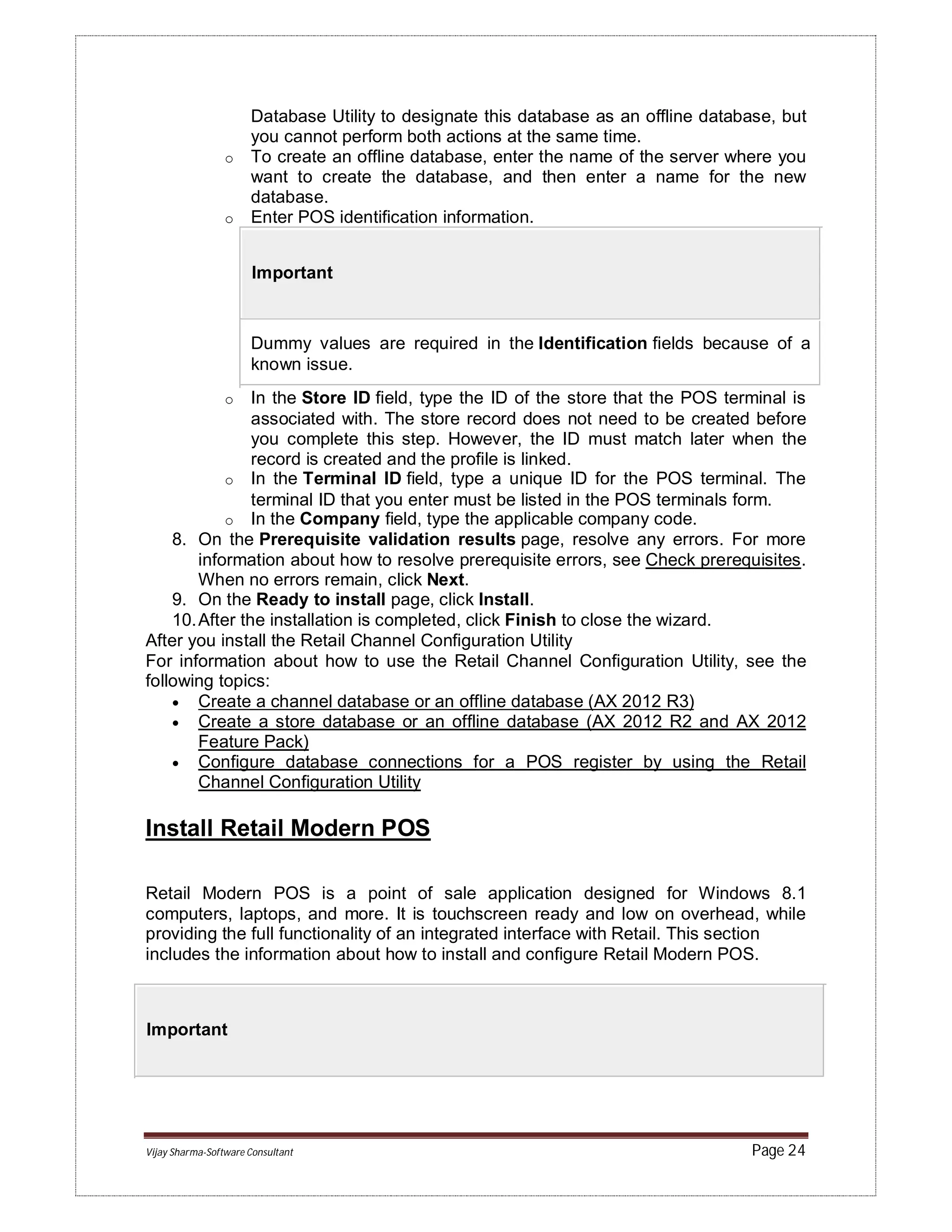 Vijay Sharma-Software Consultant Page 24
Database Utility to designate this database as an offline database, but
you cannot perform both actions at the same time.
o To create an offline database, enter the name of the server where you
want to create the database, and then enter a name for the new
database.
o Enter POS identification information.
Important
Dummy values are required in the Identification fields because of a
known issue.
o In the Store ID field, type the ID of the store that the POS terminal is
associated with. The store record does not need to be created before
you complete this step. However, the ID must match later when the
record is created and the profile is linked.
o In the Terminal ID field, type a unique ID for the POS terminal. The
terminal ID that you enter must be listed in the POS terminals form.
o In the Company field, type the applicable company code.
8. On the Prerequisite validation results page, resolve any errors. For more
information about how to resolve prerequisite errors, see Check prerequisites.
When no errors remain, click Next.
9. On the Ready to install page, click Install.
10.After the installation is completed, click Finish to close the wizard.
After you install the Retail Channel Configuration Utility
For information about how to use the Retail Channel Configuration Utility, see the
following topics:
 Create a channel database or an offline database (AX 2012 R3)
 Create a store database or an offline database (AX 2012 R2 and AX 2012
Feature Pack)
 Configure database connections for a POS register by using the Retail
Channel Configuration Utility
Install Retail Modern POS
Retail Modern POS is a point of sale application designed for Windows 8.1
computers, laptops, and more. It is touchscreen ready and low on overhead, while
providing the full functionality of an integrated interface with Retail. This section
includes the information about how to install and configure Retail Modern POS.
Important
 