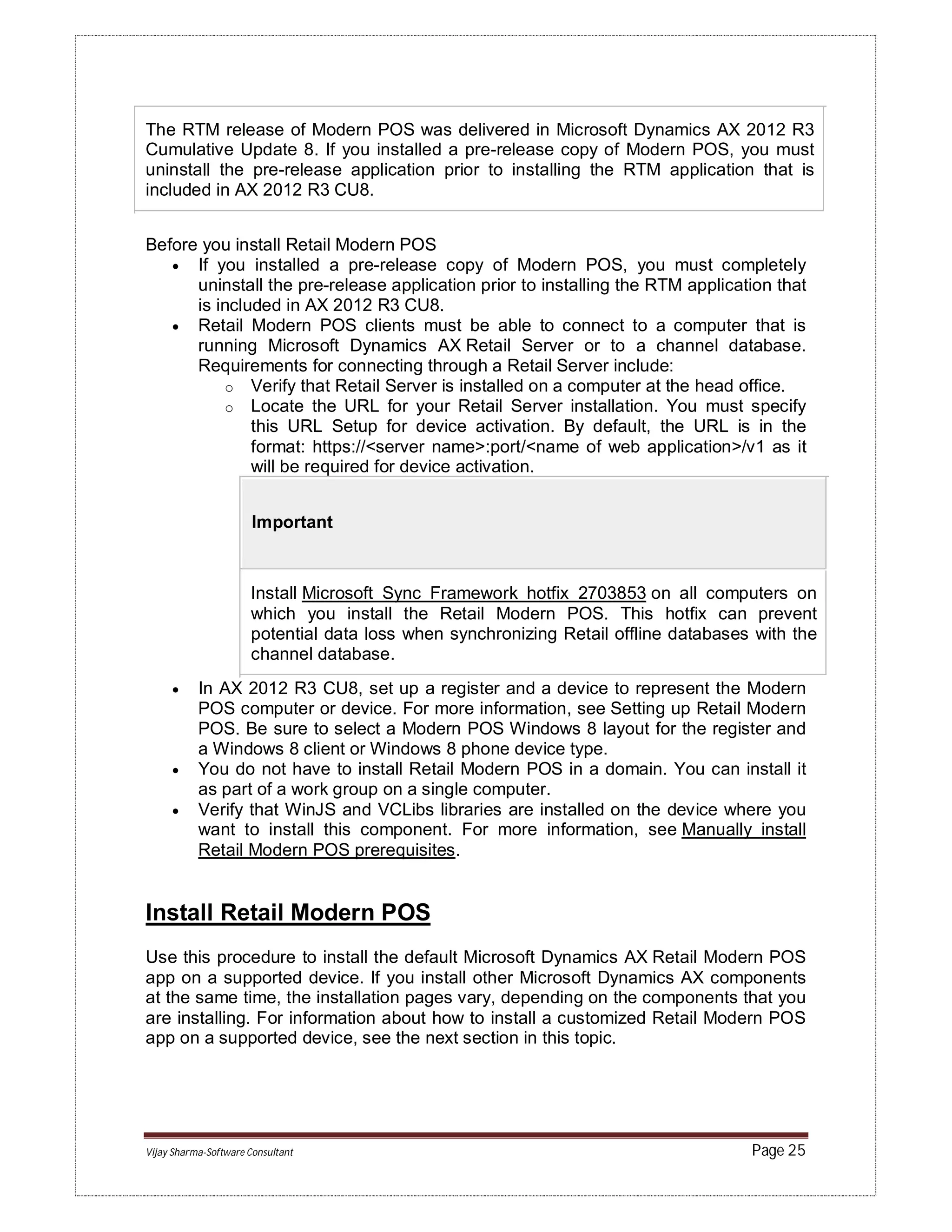 Vijay Sharma-Software Consultant Page 25
The RTM release of Modern POS was delivered in Microsoft Dynamics AX 2012 R3
Cumulative Update 8. If you installed a pre-release copy of Modern POS, you must
uninstall the pre-release application prior to installing the RTM application that is
included in AX 2012 R3 CU8.
Before you install Retail Modern POS
 If you installed a pre-release copy of Modern POS, you must completely
uninstall the pre-release application prior to installing the RTM application that
is included in AX 2012 R3 CU8.
 Retail Modern POS clients must be able to connect to a computer that is
running Microsoft Dynamics AX Retail Server or to a channel database.
Requirements for connecting through a Retail Server include:
o Verify that Retail Server is installed on a computer at the head office.
o Locate the URL for your Retail Server installation. You must specify
this URL Setup for device activation. By default, the URL is in the
format: https://<server name>:port/<name of web application>/v1 as it
will be required for device activation.
Important
Install Microsoft Sync Framework hotfix 2703853 on all computers on
which you install the Retail Modern POS. This hotfix can prevent
potential data loss when synchronizing Retail offline databases with the
channel database.
 In AX 2012 R3 CU8, set up a register and a device to represent the Modern
POS computer or device. For more information, see Setting up Retail Modern
POS. Be sure to select a Modern POS Windows 8 layout for the register and
a Windows 8 client or Windows 8 phone device type.
 You do not have to install Retail Modern POS in a domain. You can install it
as part of a work group on a single computer.
 Verify that WinJS and VCLibs libraries are installed on the device where you
want to install this component. For more information, see Manually install
Retail Modern POS prerequisites.
Install Retail Modern POS
Use this procedure to install the default Microsoft Dynamics AX Retail Modern POS
app on a supported device. If you install other Microsoft Dynamics AX components
at the same time, the installation pages vary, depending on the components that you
are installing. For information about how to install a customized Retail Modern POS
app on a supported device, see the next section in this topic.
 