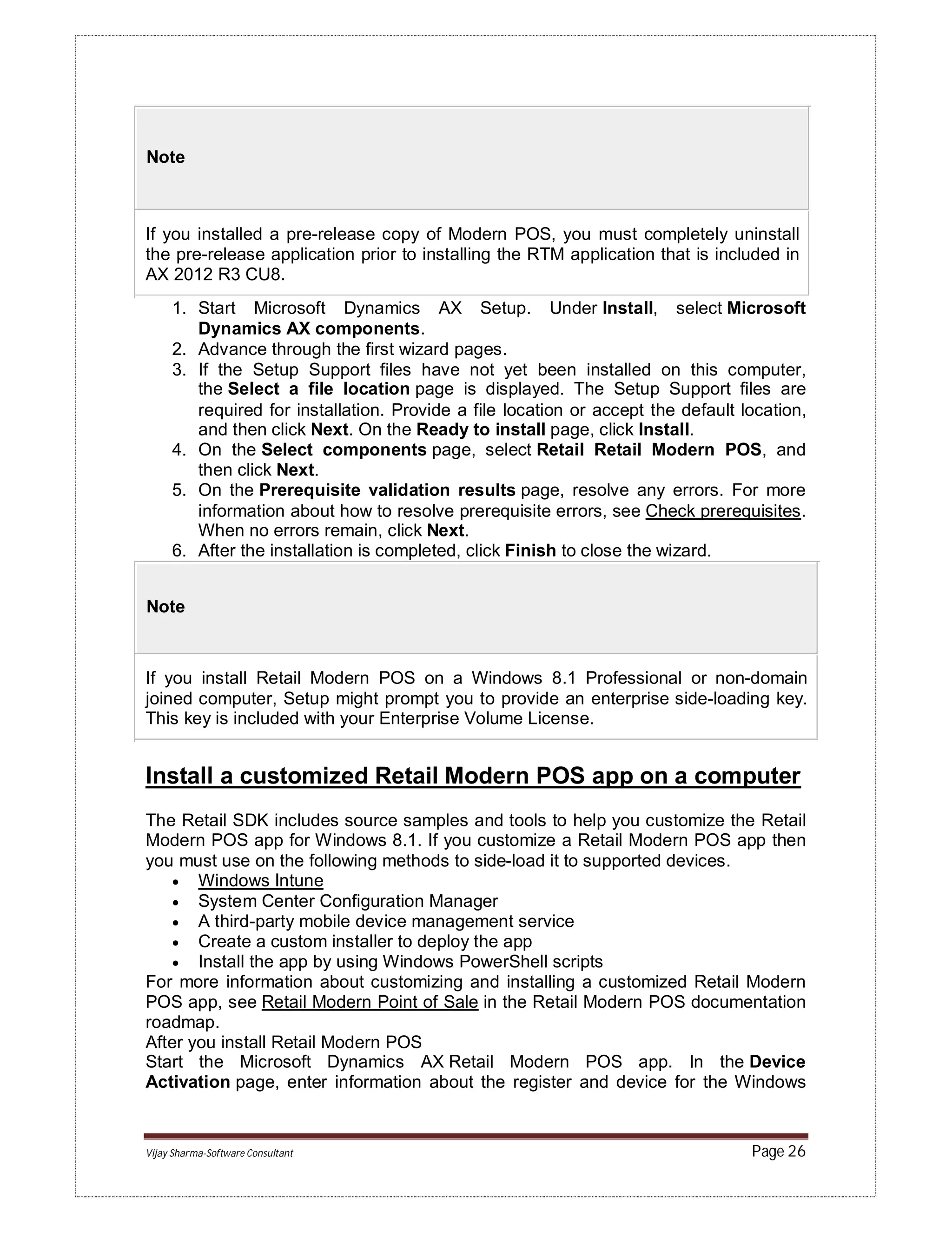 Vijay Sharma-Software Consultant Page 26
Note
If you installed a pre-release copy of Modern POS, you must completely uninstall
the pre-release application prior to installing the RTM application that is included in
AX 2012 R3 CU8.
1. Start Microsoft Dynamics AX Setup. Under Install, select Microsoft
Dynamics AX components.
2. Advance through the first wizard pages.
3. If the Setup Support files have not yet been installed on this computer,
the Select a file location page is displayed. The Setup Support files are
required for installation. Provide a file location or accept the default location,
and then click Next. On the Ready to install page, click Install.
4. On the Select components page, select Retail Retail Modern POS, and
then click Next.
5. On the Prerequisite validation results page, resolve any errors. For more
information about how to resolve prerequisite errors, see Check prerequisites.
When no errors remain, click Next.
6. After the installation is completed, click Finish to close the wizard.
Note
If you install Retail Modern POS on a Windows 8.1 Professional or non-domain
joined computer, Setup might prompt you to provide an enterprise side-loading key.
This key is included with your Enterprise Volume License.
Install a customized Retail Modern POS app on a computer
The Retail SDK includes source samples and tools to help you customize the Retail
Modern POS app for Windows 8.1. If you customize a Retail Modern POS app then
you must use on the following methods to side-load it to supported devices.
 Windows Intune
 System Center Configuration Manager
 A third-party mobile device management service
 Create a custom installer to deploy the app
 Install the app by using Windows PowerShell scripts
For more information about customizing and installing a customized Retail Modern
POS app, see Retail Modern Point of Sale in the Retail Modern POS documentation
roadmap.
After you install Retail Modern POS
Start the Microsoft Dynamics AX Retail Modern POS app. In the Device
Activation page, enter information about the register and device for the Windows
 