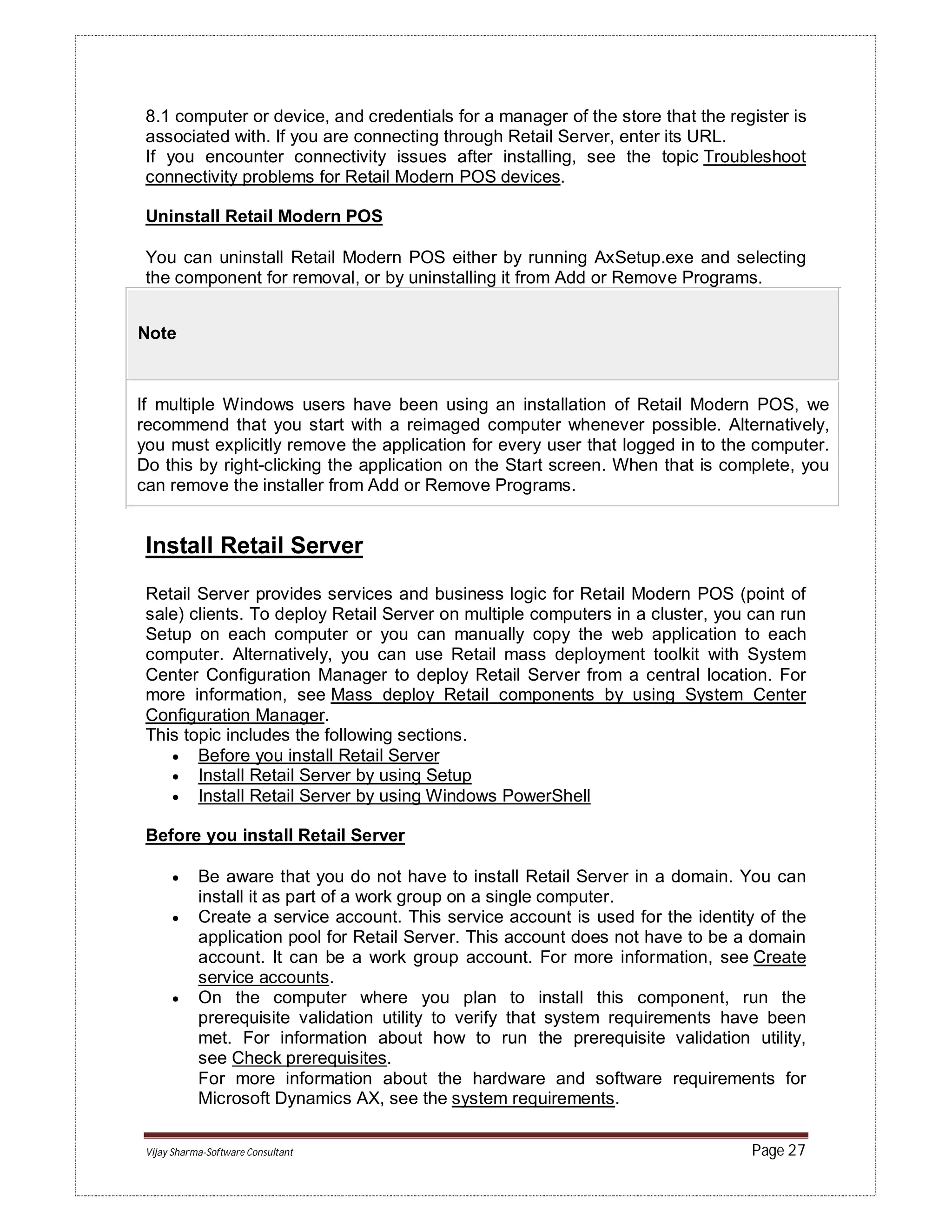 Vijay Sharma-Software Consultant Page 27
8.1 computer or device, and credentials for a manager of the store that the register is
associated with. If you are connecting through Retail Server, enter its URL.
If you encounter connectivity issues after installing, see the topic Troubleshoot
connectivity problems for Retail Modern POS devices.
Uninstall Retail Modern POS
You can uninstall Retail Modern POS either by running AxSetup.exe and selecting
the component for removal, or by uninstalling it from Add or Remove Programs.
Note
If multiple Windows users have been using an installation of Retail Modern POS, we
recommend that you start with a reimaged computer whenever possible. Alternatively,
you must explicitly remove the application for every user that logged in to the computer.
Do this by right-clicking the application on the Start screen. When that is complete, you
can remove the installer from Add or Remove Programs.
Install Retail Server
Retail Server provides services and business logic for Retail Modern POS (point of
sale) clients. To deploy Retail Server on multiple computers in a cluster, you can run
Setup on each computer or you can manually copy the web application to each
computer. Alternatively, you can use Retail mass deployment toolkit with System
Center Configuration Manager to deploy Retail Server from a central location. For
more information, see Mass deploy Retail components by using System Center
Configuration Manager.
This topic includes the following sections.
 Before you install Retail Server
 Install Retail Server by using Setup
 Install Retail Server by using Windows PowerShell
Before you install Retail Server
 Be aware that you do not have to install Retail Server in a domain. You can
install it as part of a work group on a single computer.
 Create a service account. This service account is used for the identity of the
application pool for Retail Server. This account does not have to be a domain
account. It can be a work group account. For more information, see Create
service accounts.
 On the computer where you plan to install this component, run the
prerequisite validation utility to verify that system requirements have been
met. For information about how to run the prerequisite validation utility,
see Check prerequisites.
For more information about the hardware and software requirements for
Microsoft Dynamics AX, see the system requirements.
 