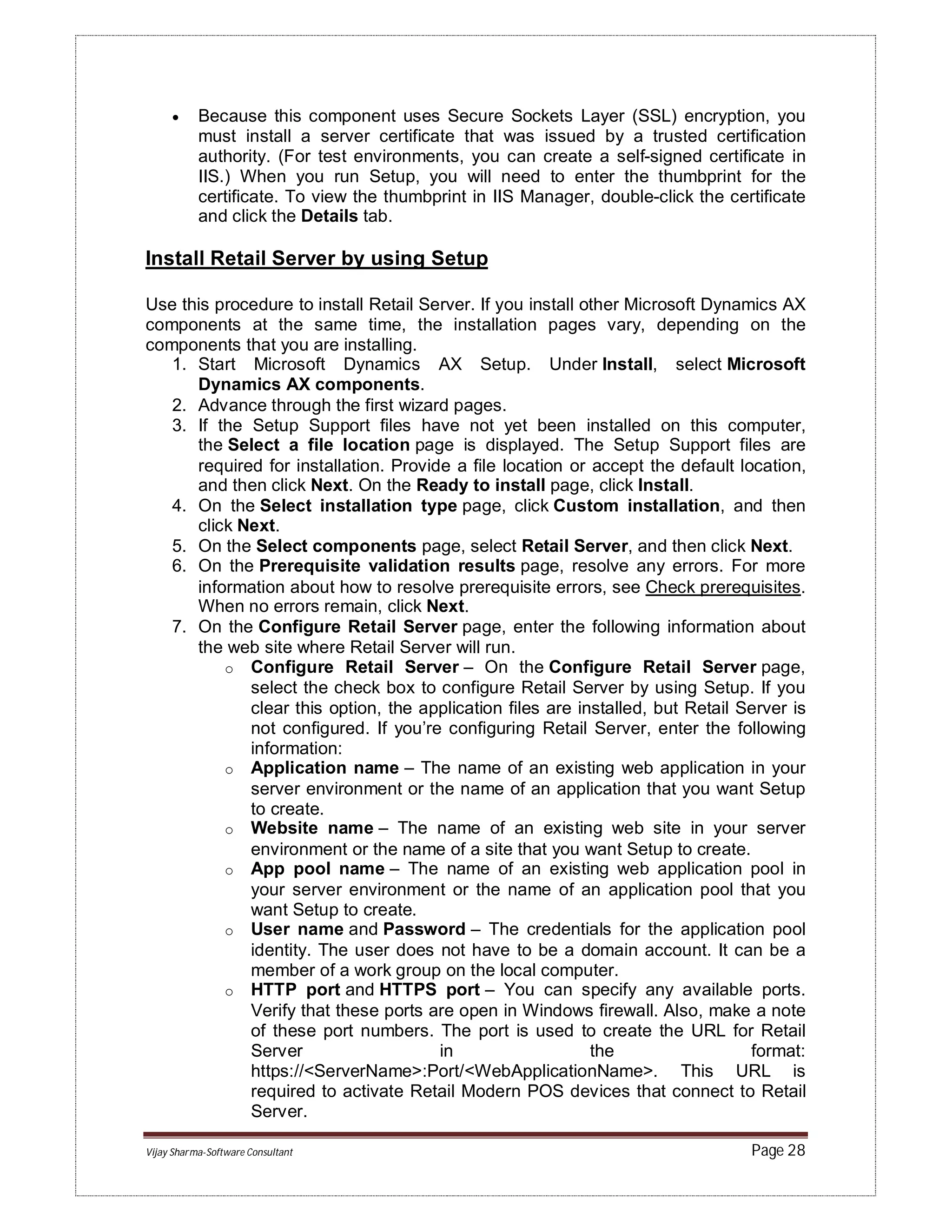 Vijay Sharma-Software Consultant Page 28
 Because this component uses Secure Sockets Layer (SSL) encryption, you
must install a server certificate that was issued by a trusted certification
authority. (For test environments, you can create a self-signed certificate in
IIS.) When you run Setup, you will need to enter the thumbprint for the
certificate. To view the thumbprint in IIS Manager, double-click the certificate
and click the Details tab.
Install Retail Server by using Setup
Use this procedure to install Retail Server. If you install other Microsoft Dynamics AX
components at the same time, the installation pages vary, depending on the
components that you are installing.
1. Start Microsoft Dynamics AX Setup. Under Install, select Microsoft
Dynamics AX components.
2. Advance through the first wizard pages.
3. If the Setup Support files have not yet been installed on this computer,
the Select a file location page is displayed. The Setup Support files are
required for installation. Provide a file location or accept the default location,
and then click Next. On the Ready to install page, click Install.
4. On the Select installation type page, click Custom installation, and then
click Next.
5. On the Select components page, select Retail Server, and then click Next.
6. On the Prerequisite validation results page, resolve any errors. For more
information about how to resolve prerequisite errors, see Check prerequisites.
When no errors remain, click Next.
7. On the Configure Retail Server page, enter the following information about
the web site where Retail Server will run.
o Configure Retail Server – On the Configure Retail Server page,
select the check box to configure Retail Server by using Setup. If you
clear this option, the application files are installed, but Retail Server is
not configured. If you’re configuring Retail Server, enter the following
information:
o Application name – The name of an existing web application in your
server environment or the name of an application that you want Setup
to create.
o Website name – The name of an existing web site in your server
environment or the name of a site that you want Setup to create.
o App pool name – The name of an existing web application pool in
your server environment or the name of an application pool that you
want Setup to create.
o User name and Password – The credentials for the application pool
identity. The user does not have to be a domain account. It can be a
member of a work group on the local computer.
o HTTP port and HTTPS port – You can specify any available ports.
Verify that these ports are open in Windows firewall. Also, make a note
of these port numbers. The port is used to create the URL for Retail
Server in the format:
https://<ServerName>:Port/<WebApplicationName>. This URL is
required to activate Retail Modern POS devices that connect to Retail
Server.
 