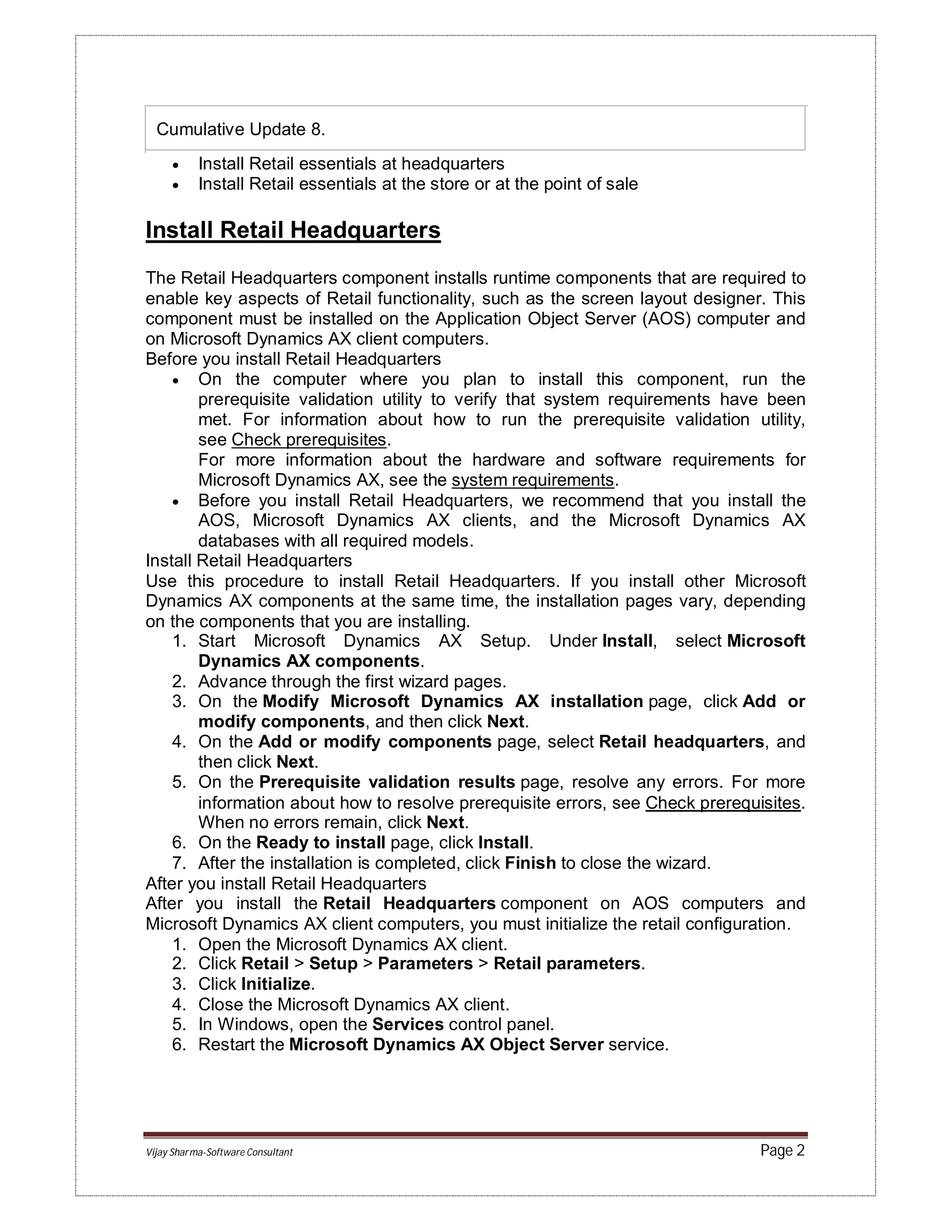 Vijay Sharma-Software Consultant Page 2
Cumulative Update 8.
 Install Retail essentials at headquarters
 Install Retail essentials at the store or at the point of sale
Install Retail Headquarters
The Retail Headquarters component installs runtime components that are required to
enable key aspects of Retail functionality, such as the screen layout designer. This
component must be installed on the Application Object Server (AOS) computer and
on Microsoft Dynamics AX client computers.
Before you install Retail Headquarters
 On the computer where you plan to install this component, run the
prerequisite validation utility to verify that system requirements have been
met. For information about how to run the prerequisite validation utility,
see Check prerequisites.
For more information about the hardware and software requirements for
Microsoft Dynamics AX, see the system requirements.
 Before you install Retail Headquarters, we recommend that you install the
AOS, Microsoft Dynamics AX clients, and the Microsoft Dynamics AX
databases with all required models.
Install Retail Headquarters
Use this procedure to install Retail Headquarters. If you install other Microsoft
Dynamics AX components at the same time, the installation pages vary, depending
on the components that you are installing.
1. Start Microsoft Dynamics AX Setup. Under Install, select Microsoft
Dynamics AX components.
2. Advance through the first wizard pages.
3. On the Modify Microsoft Dynamics AX installation page, click Add or
modify components, and then click Next.
4. On the Add or modify components page, select Retail headquarters, and
then click Next.
5. On the Prerequisite validation results page, resolve any errors. For more
information about how to resolve prerequisite errors, see Check prerequisites.
When no errors remain, click Next.
6. On the Ready to install page, click Install.
7. After the installation is completed, click Finish to close the wizard.
After you install Retail Headquarters
After you install the Retail Headquarters component on AOS computers and
Microsoft Dynamics AX client computers, you must initialize the retail configuration.
1. Open the Microsoft Dynamics AX client.
2. Click Retail > Setup > Parameters > Retail parameters.
3. Click Initialize.
4. Close the Microsoft Dynamics AX client.
5. In Windows, open the Services control panel.
6. Restart the Microsoft Dynamics AX Object Server service.
 
