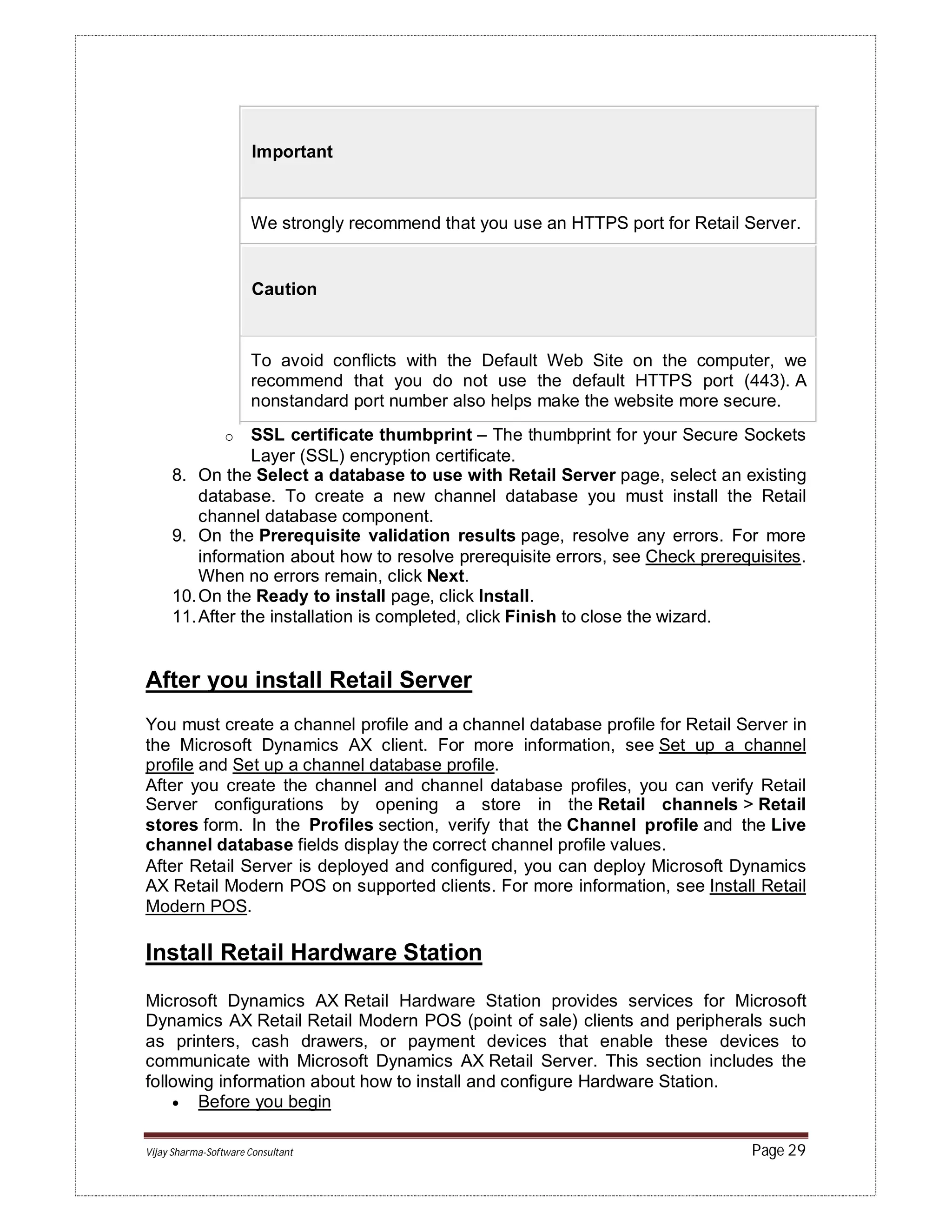 Vijay Sharma-Software Consultant Page 29
Important
We strongly recommend that you use an HTTPS port for Retail Server.
Caution
To avoid conflicts with the Default Web Site on the computer, we
recommend that you do not use the default HTTPS port (443). A
nonstandard port number also helps make the website more secure.
o SSL certificate thumbprint – The thumbprint for your Secure Sockets
Layer (SSL) encryption certificate.
8. On the Select a database to use with Retail Server page, select an existing
database. To create a new channel database you must install the Retail
channel database component.
9. On the Prerequisite validation results page, resolve any errors. For more
information about how to resolve prerequisite errors, see Check prerequisites.
When no errors remain, click Next.
10.On the Ready to install page, click Install.
11.After the installation is completed, click Finish to close the wizard.
After you install Retail Server
You must create a channel profile and a channel database profile for Retail Server in
the Microsoft Dynamics AX client. For more information, see Set up a channel
profile and Set up a channel database profile.
After you create the channel and channel database profiles, you can verify Retail
Server configurations by opening a store in the Retail channels > Retail
stores form. In the Profiles section, verify that the Channel profile and the Live
channel database fields display the correct channel profile values.
After Retail Server is deployed and configured, you can deploy Microsoft Dynamics
AX Retail Modern POS on supported clients. For more information, see Install Retail
Modern POS.
Install Retail Hardware Station
Microsoft Dynamics AX Retail Hardware Station provides services for Microsoft
Dynamics AX Retail Retail Modern POS (point of sale) clients and peripherals such
as printers, cash drawers, or payment devices that enable these devices to
communicate with Microsoft Dynamics AX Retail Server. This section includes the
following information about how to install and configure Hardware Station.
 Before you begin
 