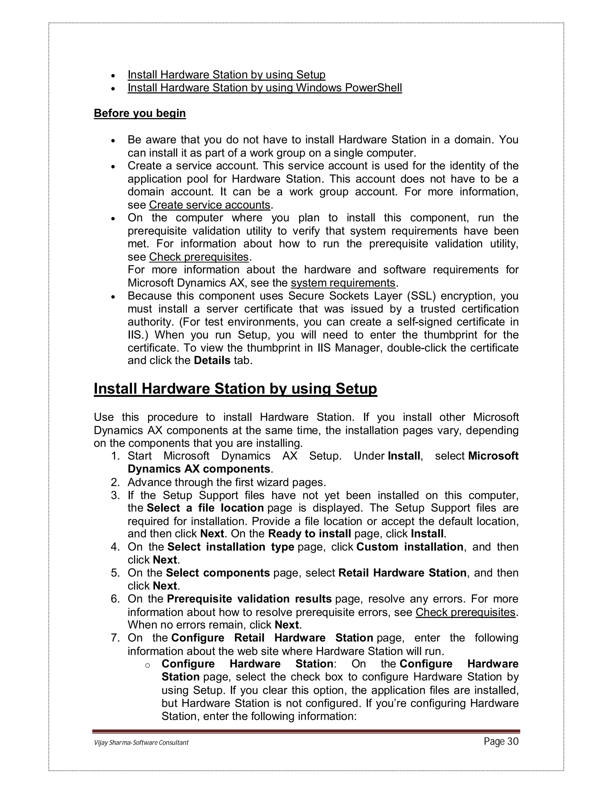 Vijay Sharma-Software Consultant Page 30
 Install Hardware Station by using Setup
 Install Hardware Station by using Windows PowerShell
Before you begin
 Be aware that you do not have to install Hardware Station in a domain. You
can install it as part of a work group on a single computer.
 Create a service account. This service account is used for the identity of the
application pool for Hardware Station. This account does not have to be a
domain account. It can be a work group account. For more information,
see Create service accounts.
 On the computer where you plan to install this component, run the
prerequisite validation utility to verify that system requirements have been
met. For information about how to run the prerequisite validation utility,
see Check prerequisites.
For more information about the hardware and software requirements for
Microsoft Dynamics AX, see the system requirements.
 Because this component uses Secure Sockets Layer (SSL) encryption, you
must install a server certificate that was issued by a trusted certification
authority. (For test environments, you can create a self-signed certificate in
IIS.) When you run Setup, you will need to enter the thumbprint for the
certificate. To view the thumbprint in IIS Manager, double-click the certificate
and click the Details tab.
Install Hardware Station by using Setup
Use this procedure to install Hardware Station. If you install other Microsoft
Dynamics AX components at the same time, the installation pages vary, depending
on the components that you are installing.
1. Start Microsoft Dynamics AX Setup. Under Install, select Microsoft
Dynamics AX components.
2. Advance through the first wizard pages.
3. If the Setup Support files have not yet been installed on this computer,
the Select a file location page is displayed. The Setup Support files are
required for installation. Provide a file location or accept the default location,
and then click Next. On the Ready to install page, click Install.
4. On the Select installation type page, click Custom installation, and then
click Next.
5. On the Select components page, select Retail Hardware Station, and then
click Next.
6. On the Prerequisite validation results page, resolve any errors. For more
information about how to resolve prerequisite errors, see Check prerequisites.
When no errors remain, click Next.
7. On the Configure Retail Hardware Station page, enter the following
information about the web site where Hardware Station will run.
o Configure Hardware Station: On the Configure Hardware
Station page, select the check box to configure Hardware Station by
using Setup. If you clear this option, the application files are installed,
but Hardware Station is not configured. If you’re configuring Hardware
Station, enter the following information:
 