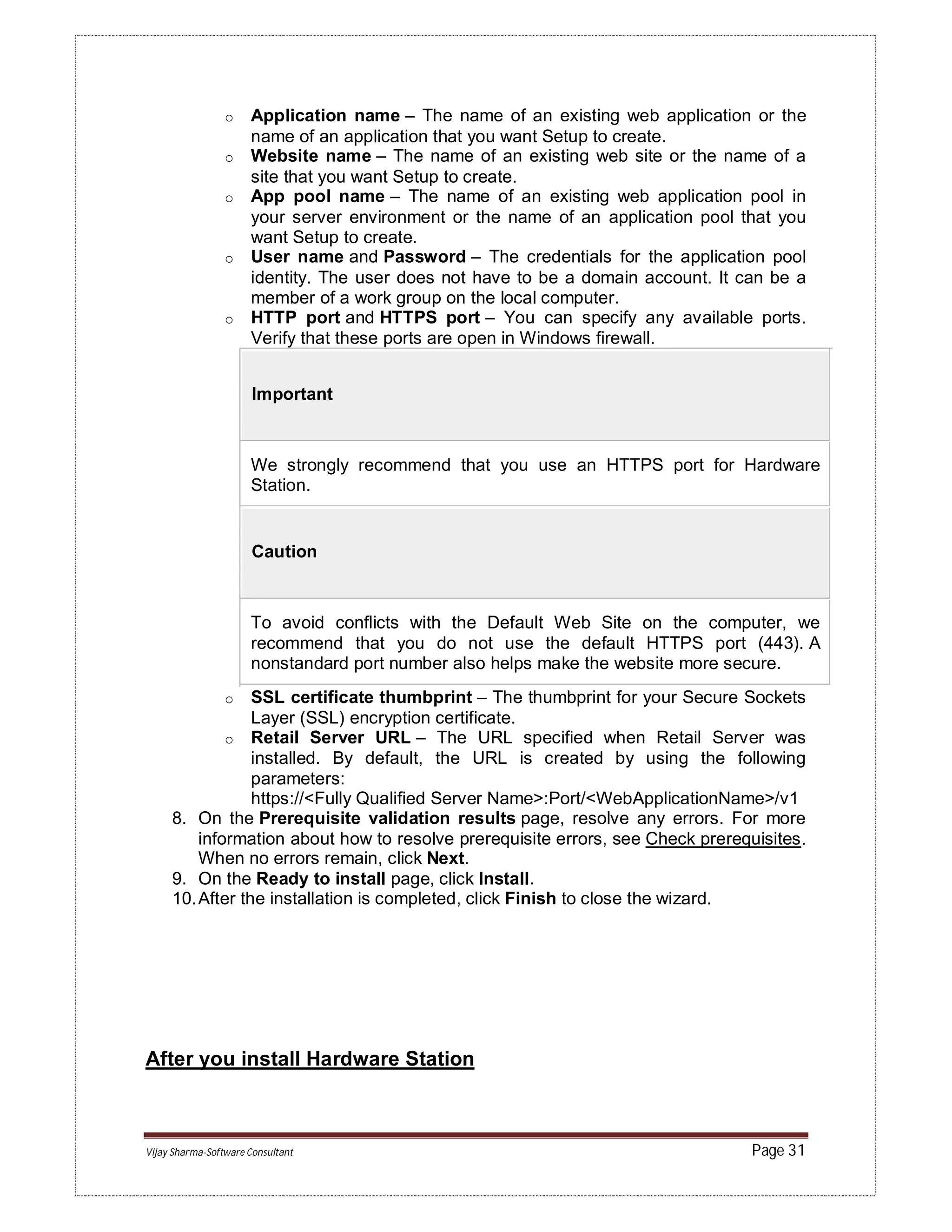 Vijay Sharma-Software Consultant Page 31
o Application name – The name of an existing web application or the
name of an application that you want Setup to create.
o Website name – The name of an existing web site or the name of a
site that you want Setup to create.
o App pool name – The name of an existing web application pool in
your server environment or the name of an application pool that you
want Setup to create.
o User name and Password – The credentials for the application pool
identity. The user does not have to be a domain account. It can be a
member of a work group on the local computer.
o HTTP port and HTTPS port – You can specify any available ports.
Verify that these ports are open in Windows firewall.
Important
We strongly recommend that you use an HTTPS port for Hardware
Station.
Caution
To avoid conflicts with the Default Web Site on the computer, we
recommend that you do not use the default HTTPS port (443). A
nonstandard port number also helps make the website more secure.
o SSL certificate thumbprint – The thumbprint for your Secure Sockets
Layer (SSL) encryption certificate.
o Retail Server URL – The URL specified when Retail Server was
installed. By default, the URL is created by using the following
parameters:
https://<Fully Qualified Server Name>:Port/<WebApplicationName>/v1
8. On the Prerequisite validation results page, resolve any errors. For more
information about how to resolve prerequisite errors, see Check prerequisites.
When no errors remain, click Next.
9. On the Ready to install page, click Install.
10.After the installation is completed, click Finish to close the wizard.
After you install Hardware Station
 