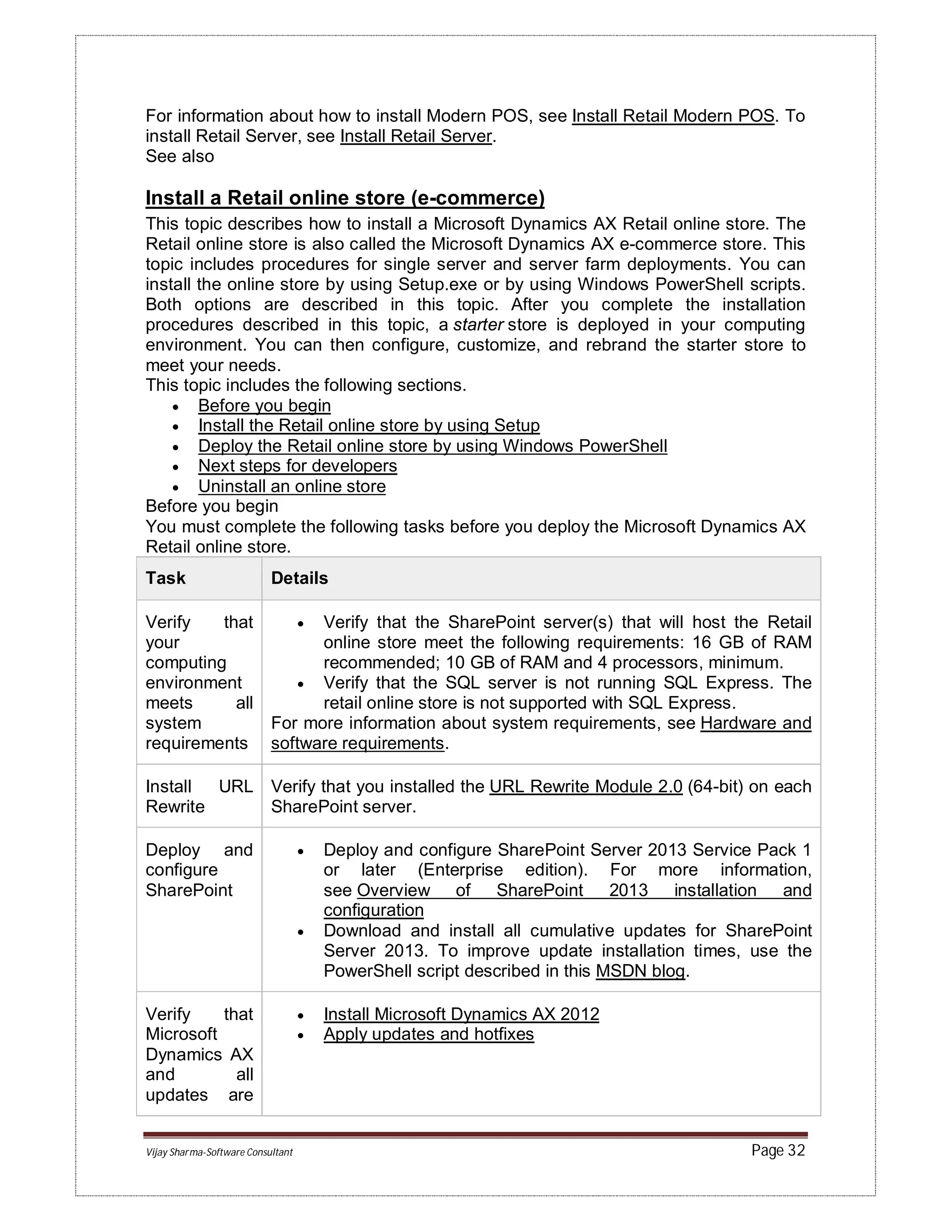 Vijay Sharma-Software Consultant Page 32
For information about how to install Modern POS, see Install Retail Modern POS. To
install Retail Server, see Install Retail Server.
See also
Install a Retail online store (e-commerce)
This topic describes how to install a Microsoft Dynamics AX Retail online store. The
Retail online store is also called the Microsoft Dynamics AX e-commerce store. This
topic includes procedures for single server and server farm deployments. You can
install the online store by using Setup.exe or by using Windows PowerShell scripts.
Both options are described in this topic. After you complete the installation
procedures described in this topic, a starter store is deployed in your computing
environment. You can then configure, customize, and rebrand the starter store to
meet your needs.
This topic includes the following sections.
 Before you begin
 Install the Retail online store by using Setup
 Deploy the Retail online store by using Windows PowerShell
 Next steps for developers
 Uninstall an online store
Before you begin
You must complete the following tasks before you deploy the Microsoft Dynamics AX
Retail online store.
Task Details
Verify that
your
computing
environment
meets all
system
requirements
 Verify that the SharePoint server(s) that will host the Retail
online store meet the following requirements: 16 GB of RAM
recommended; 10 GB of RAM and 4 processors, minimum.
 Verify that the SQL server is not running SQL Express. The
retail online store is not supported with SQL Express.
For more information about system requirements, see Hardware and
software requirements.
Install URL
Rewrite
Verify that you installed the URL Rewrite Module 2.0 (64-bit) on each
SharePoint server.
Deploy and
configure
SharePoint
 Deploy and configure SharePoint Server 2013 Service Pack 1
or later (Enterprise edition). For more information,
see Overview of SharePoint 2013 installation and
configuration
 Download and install all cumulative updates for SharePoint
Server 2013. To improve update installation times, use the
PowerShell script described in this MSDN blog.
Verify that
Microsoft
Dynamics AX
and all
updates are
 Install Microsoft Dynamics AX 2012
 Apply updates and hotfixes
 