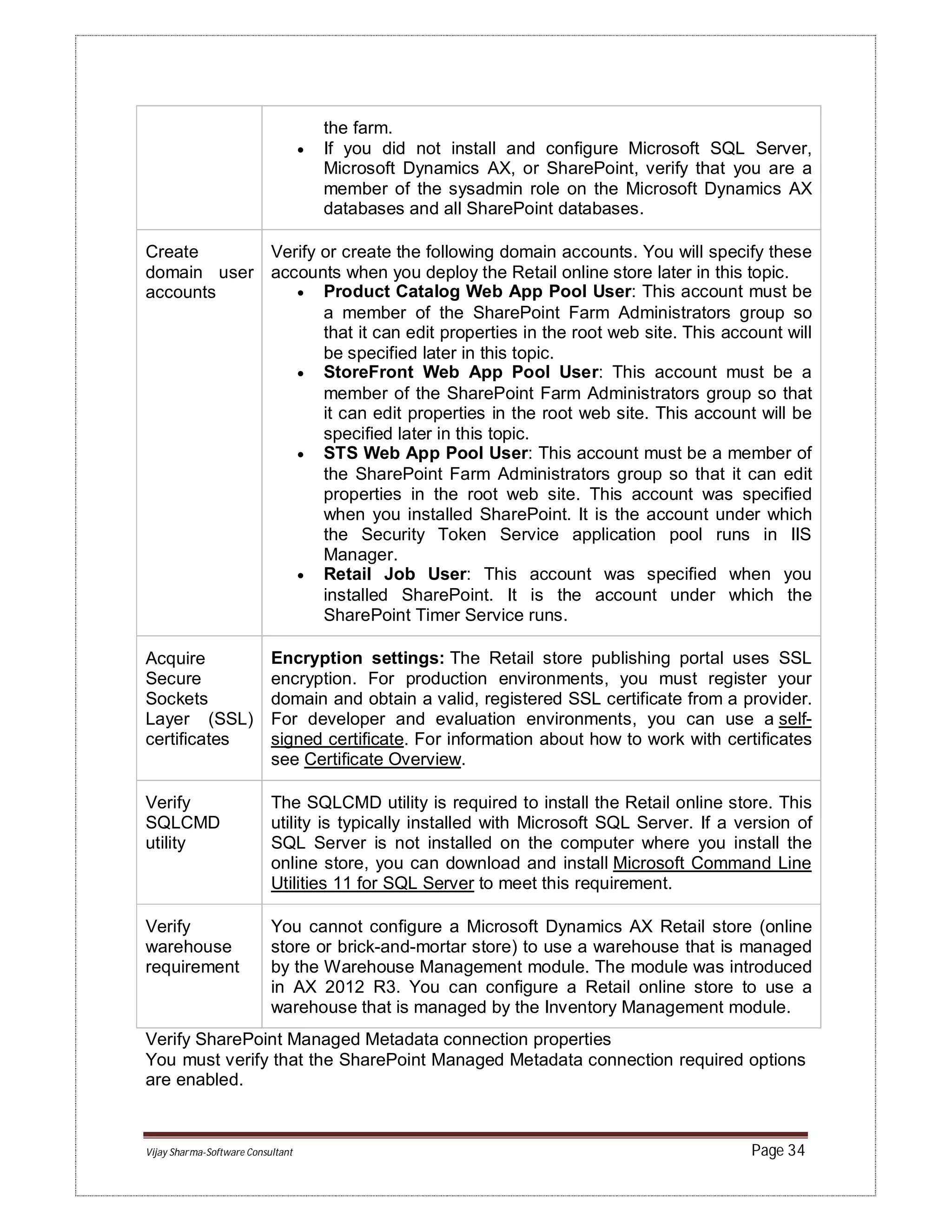 Vijay Sharma-Software Consultant Page 34
the farm.
 If you did not install and configure Microsoft SQL Server,
Microsoft Dynamics AX, or SharePoint, verify that you are a
member of the sysadmin role on the Microsoft Dynamics AX
databases and all SharePoint databases.
Create
domain user
accounts
Verify or create the following domain accounts. You will specify these
accounts when you deploy the Retail online store later in this topic.
 Product Catalog Web App Pool User: This account must be
a member of the SharePoint Farm Administrators group so
that it can edit properties in the root web site. This account will
be specified later in this topic.
 StoreFront Web App Pool User: This account must be a
member of the SharePoint Farm Administrators group so that
it can edit properties in the root web site. This account will be
specified later in this topic.
 STS Web App Pool User: This account must be a member of
the SharePoint Farm Administrators group so that it can edit
properties in the root web site. This account was specified
when you installed SharePoint. It is the account under which
the Security Token Service application pool runs in IIS
Manager.
 Retail Job User: This account was specified when you
installed SharePoint. It is the account under which the
SharePoint Timer Service runs.
Acquire
Secure
Sockets
Layer (SSL)
certificates
Encryption settings: The Retail store publishing portal uses SSL
encryption. For production environments, you must register your
domain and obtain a valid, registered SSL certificate from a provider.
For developer and evaluation environments, you can use a self-
signed certificate. For information about how to work with certificates
see Certificate Overview.
Verify
SQLCMD
utility
The SQLCMD utility is required to install the Retail online store. This
utility is typically installed with Microsoft SQL Server. If a version of
SQL Server is not installed on the computer where you install the
online store, you can download and install Microsoft Command Line
Utilities 11 for SQL Server to meet this requirement.
Verify
warehouse
requirement
You cannot configure a Microsoft Dynamics AX Retail store (online
store or brick-and-mortar store) to use a warehouse that is managed
by the Warehouse Management module. The module was introduced
in AX 2012 R3. You can configure a Retail online store to use a
warehouse that is managed by the Inventory Management module.
Verify SharePoint Managed Metadata connection properties
You must verify that the SharePoint Managed Metadata connection required options
are enabled.
 