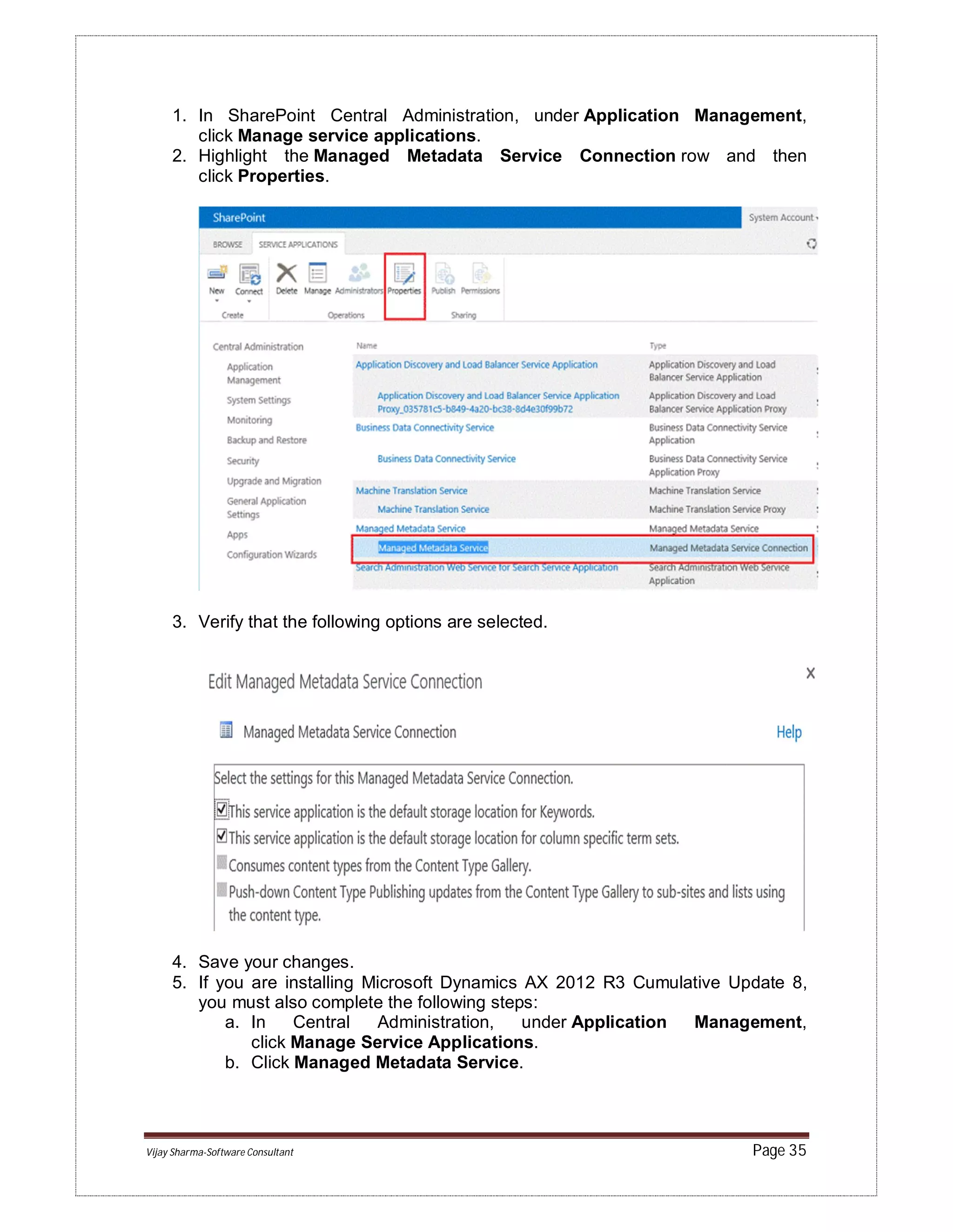 Vijay Sharma-Software Consultant Page 35
1. In SharePoint Central Administration, under Application Management,
click Manage service applications.
2. Highlight the Managed Metadata Service Connection row and then
click Properties.
3. Verify that the following options are selected.
4. Save your changes.
5. If you are installing Microsoft Dynamics AX 2012 R3 Cumulative Update 8,
you must also complete the following steps:
a. In Central Administration, under Application Management,
click Manage Service Applications.
b. Click Managed Metadata Service.
 