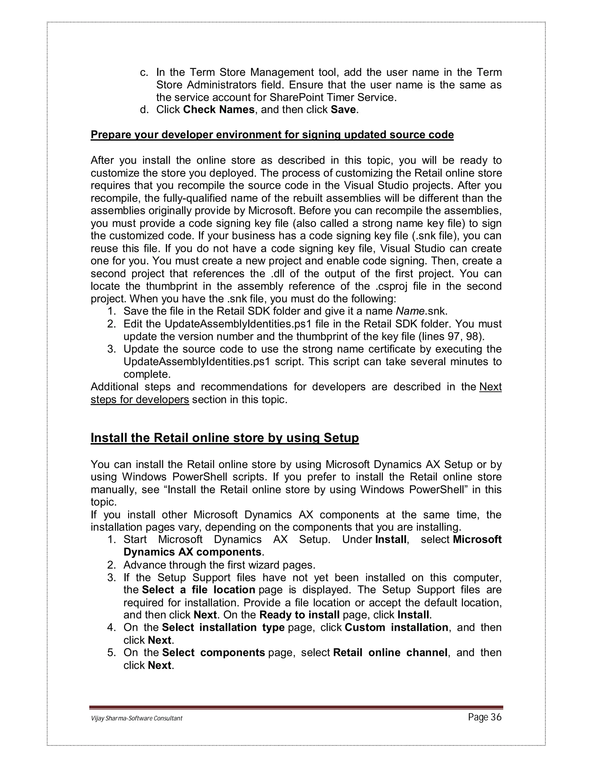 Vijay Sharma-Software Consultant Page 36
c. In the Term Store Management tool, add the user name in the Term
Store Administrators field. Ensure that the user name is the same as
the service account for SharePoint Timer Service.
d. Click Check Names, and then click Save.
Prepare your developer environment for signing updated source code
After you install the online store as described in this topic, you will be ready to
customize the store you deployed. The process of customizing the Retail online store
requires that you recompile the source code in the Visual Studio projects. After you
recompile, the fully-qualified name of the rebuilt assemblies will be different than the
assemblies originally provide by Microsoft. Before you can recompile the assemblies,
you must provide a code signing key file (also called a strong name key file) to sign
the customized code. If your business has a code signing key file (.snk file), you can
reuse this file. If you do not have a code signing key file, Visual Studio can create
one for you. You must create a new project and enable code signing. Then, create a
second project that references the .dll of the output of the first project. You can
locate the thumbprint in the assembly reference of the .csproj file in the second
project. When you have the .snk file, you must do the following:
1. Save the file in the Retail SDK folder and give it a name Name.snk.
2. Edit the UpdateAssemblyIdentities.ps1 file in the Retail SDK folder. You must
update the version number and the thumbprint of the key file (lines 97, 98).
3. Update the source code to use the strong name certificate by executing the
UpdateAssemblyIdentities.ps1 script. This script can take several minutes to
complete.
Additional steps and recommendations for developers are described in the Next
steps for developers section in this topic.
Install the Retail online store by using Setup
You can install the Retail online store by using Microsoft Dynamics AX Setup or by
using Windows PowerShell scripts. If you prefer to install the Retail online store
manually, see “Install the Retail online store by using Windows PowerShell” in this
topic.
If you install other Microsoft Dynamics AX components at the same time, the
installation pages vary, depending on the components that you are installing.
1. Start Microsoft Dynamics AX Setup. Under Install, select Microsoft
Dynamics AX components.
2. Advance through the first wizard pages.
3. If the Setup Support files have not yet been installed on this computer,
the Select a file location page is displayed. The Setup Support files are
required for installation. Provide a file location or accept the default location,
and then click Next. On the Ready to install page, click Install.
4. On the Select installation type page, click Custom installation, and then
click Next.
5. On the Select components page, select Retail online channel, and then
click Next.
 
