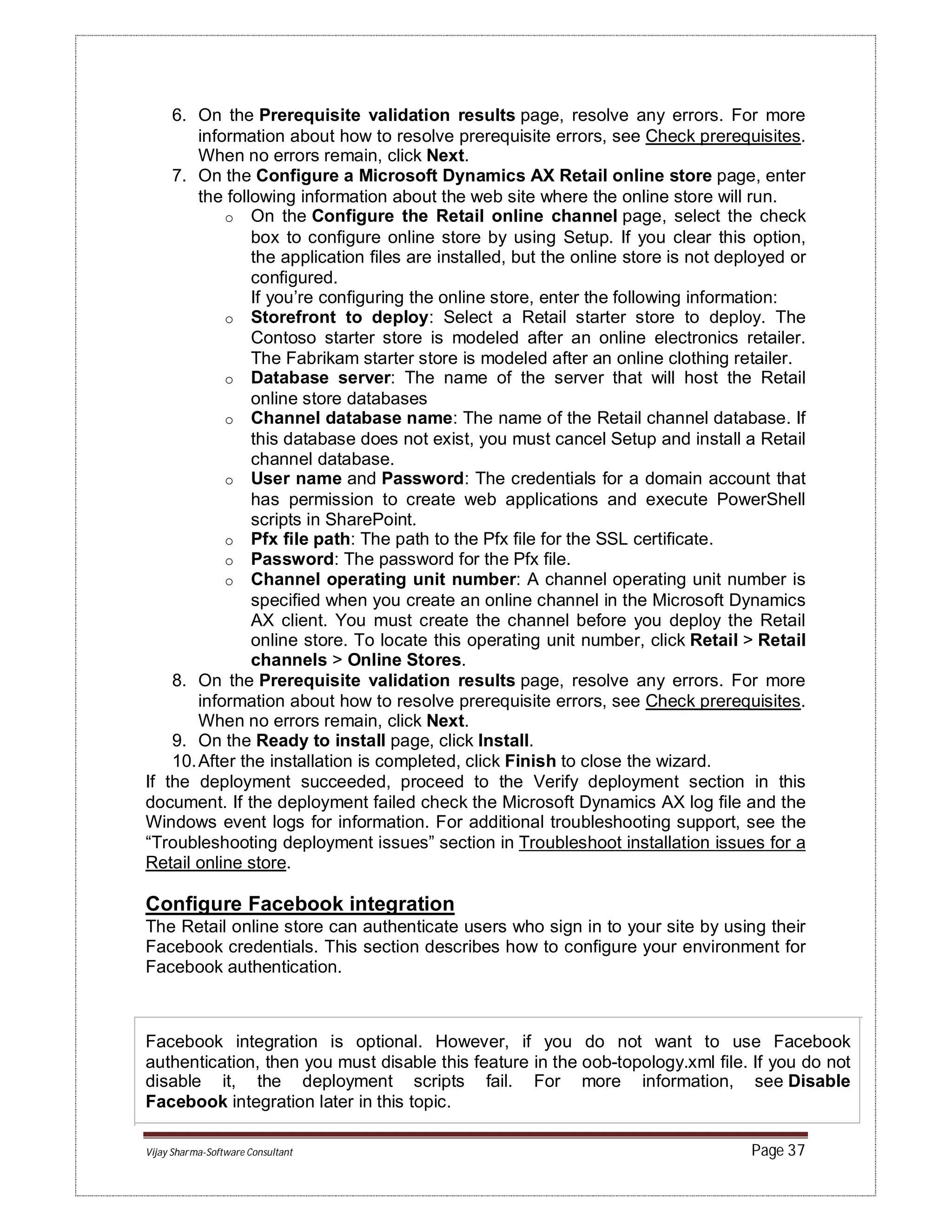 Vijay Sharma-Software Consultant Page 37
6. On the Prerequisite validation results page, resolve any errors. For more
information about how to resolve prerequisite errors, see Check prerequisites.
When no errors remain, click Next.
7. On the Configure a Microsoft Dynamics AX Retail online store page, enter
the following information about the web site where the online store will run.
o On the Configure the Retail online channel page, select the check
box to configure online store by using Setup. If you clear this option,
the application files are installed, but the online store is not deployed or
configured.
If you’re configuring the online store, enter the following information:
o Storefront to deploy: Select a Retail starter store to deploy. The
Contoso starter store is modeled after an online electronics retailer.
The Fabrikam starter store is modeled after an online clothing retailer.
o Database server: The name of the server that will host the Retail
online store databases
o Channel database name: The name of the Retail channel database. If
this database does not exist, you must cancel Setup and install a Retail
channel database.
o User name and Password: The credentials for a domain account that
has permission to create web applications and execute PowerShell
scripts in SharePoint.
o Pfx file path: The path to the Pfx file for the SSL certificate.
o Password: The password for the Pfx file.
o Channel operating unit number: A channel operating unit number is
specified when you create an online channel in the Microsoft Dynamics
AX client. You must create the channel before you deploy the Retail
online store. To locate this operating unit number, click Retail > Retail
channels > Online Stores.
8. On the Prerequisite validation results page, resolve any errors. For more
information about how to resolve prerequisite errors, see Check prerequisites.
When no errors remain, click Next.
9. On the Ready to install page, click Install.
10.After the installation is completed, click Finish to close the wizard.
If the deployment succeeded, proceed to the Verify deployment section in this
document. If the deployment failed check the Microsoft Dynamics AX log file and the
Windows event logs for information. For additional troubleshooting support, see the
“Troubleshooting deployment issues” section in Troubleshoot installation issues for a
Retail online store.
Configure Facebook integration
The Retail online store can authenticate users who sign in to your site by using their
Facebook credentials. This section describes how to configure your environment for
Facebook authentication.
Facebook integration is optional. However, if you do not want to use Facebook
authentication, then you must disable this feature in the oob-topology.xml file. If you do not
disable it, the deployment scripts fail. For more information, see Disable
Facebook integration later in this topic.
 