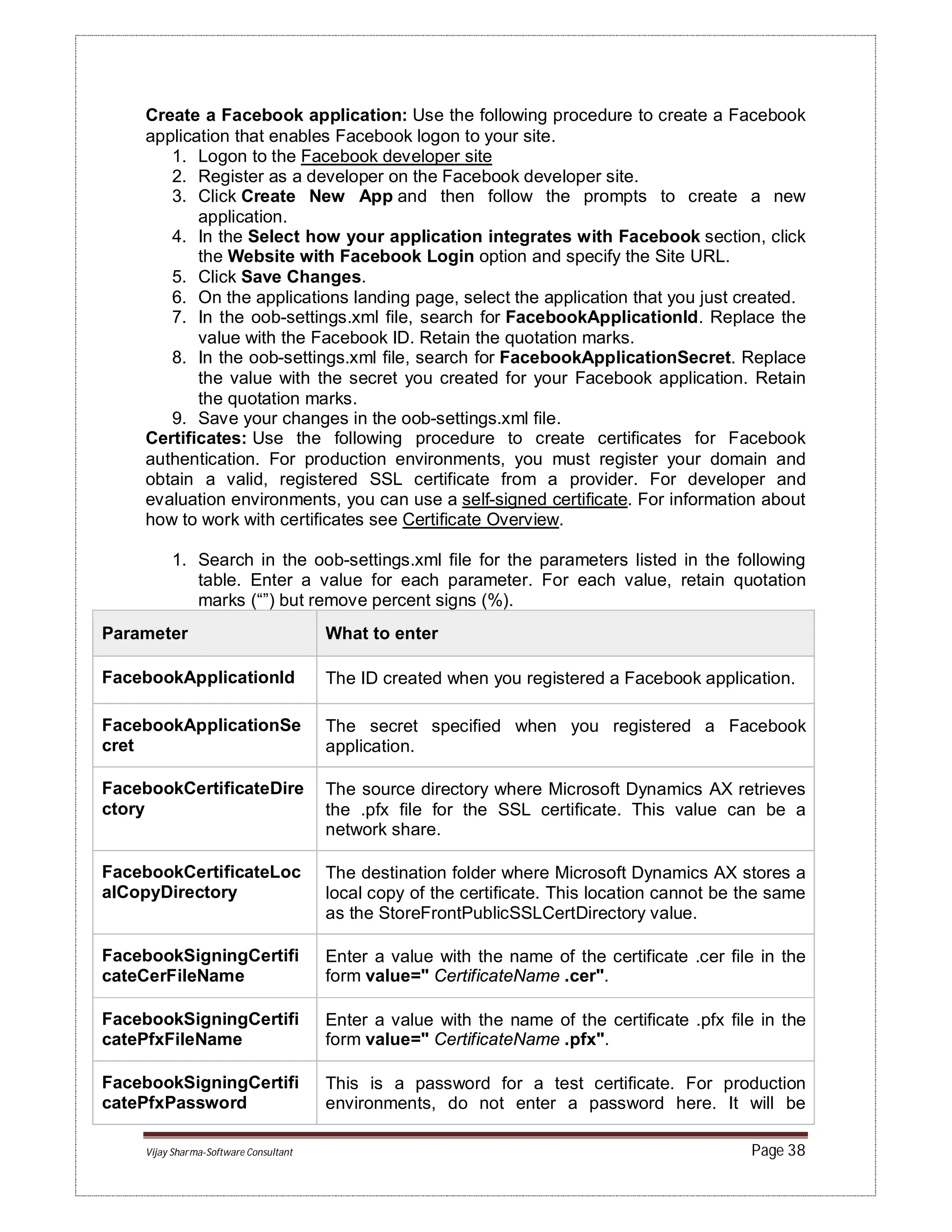 Vijay Sharma-Software Consultant Page 38
Create a Facebook application: Use the following procedure to create a Facebook
application that enables Facebook logon to your site.
1. Logon to the Facebook developer site
2. Register as a developer on the Facebook developer site.
3. Click Create New App and then follow the prompts to create a new
application.
4. In the Select how your application integrates with Facebook section, click
the Website with Facebook Login option and specify the Site URL.
5. Click Save Changes.
6. On the applications landing page, select the application that you just created.
7. In the oob-settings.xml file, search for FacebookApplicationId. Replace the
value with the Facebook ID. Retain the quotation marks.
8. In the oob-settings.xml file, search for FacebookApplicationSecret. Replace
the value with the secret you created for your Facebook application. Retain
the quotation marks.
9. Save your changes in the oob-settings.xml file.
Certificates: Use the following procedure to create certificates for Facebook
authentication. For production environments, you must register your domain and
obtain a valid, registered SSL certificate from a provider. For developer and
evaluation environments, you can use a self-signed certificate. For information about
how to work with certificates see Certificate Overview.
1. Search in the oob-settings.xml file for the parameters listed in the following
table. Enter a value for each parameter. For each value, retain quotation
marks (“”) but remove percent signs (%).
Parameter What to enter
FacebookApplicationId The ID created when you registered a Facebook application.
FacebookApplicationSe
cret
The secret specified when you registered a Facebook
application.
FacebookCertificateDire
ctory
The source directory where Microsoft Dynamics AX retrieves
the .pfx file for the SSL certificate. This value can be a
network share.
FacebookCertificateLoc
alCopyDirectory
The destination folder where Microsoft Dynamics AX stores a
local copy of the certificate. This location cannot be the same
as the StoreFrontPublicSSLCertDirectory value.
FacebookSigningCertifi
cateCerFileName
Enter a value with the name of the certificate .cer file in the
form value=" CertificateName .cer".
FacebookSigningCertifi
catePfxFileName
Enter a value with the name of the certificate .pfx file in the
form value=" CertificateName .pfx".
FacebookSigningCertifi
catePfxPassword
This is a password for a test certificate. For production
environments, do not enter a password here. It will be
 