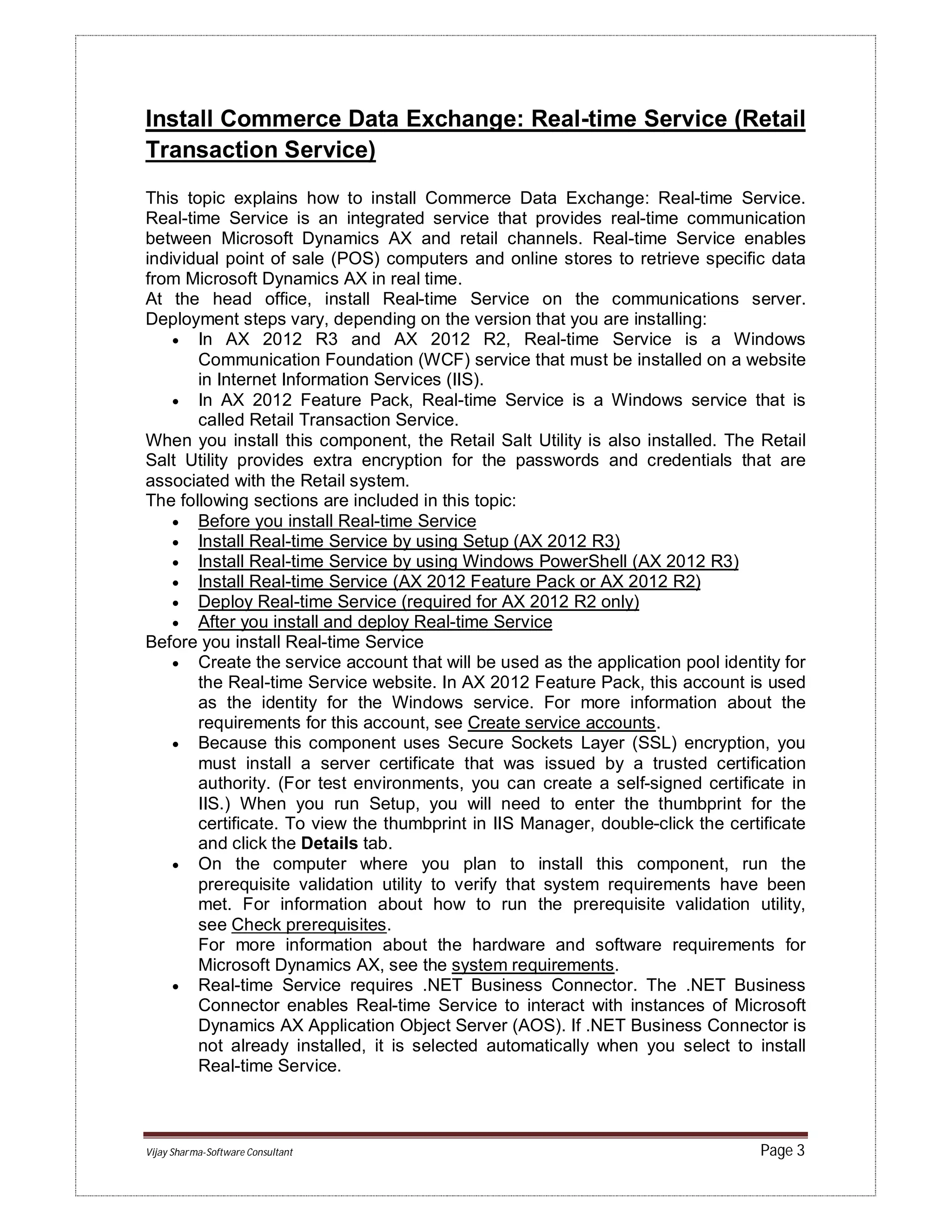 Vijay Sharma-Software Consultant Page 3
Install Commerce Data Exchange: Real-time Service (Retail
Transaction Service)
This topic explains how to install Commerce Data Exchange: Real-time Service.
Real-time Service is an integrated service that provides real-time communication
between Microsoft Dynamics AX and retail channels. Real-time Service enables
individual point of sale (POS) computers and online stores to retrieve specific data
from Microsoft Dynamics AX in real time.
At the head office, install Real-time Service on the communications server.
Deployment steps vary, depending on the version that you are installing:
 In AX 2012 R3 and AX 2012 R2, Real-time Service is a Windows
Communication Foundation (WCF) service that must be installed on a website
in Internet Information Services (IIS).
 In AX 2012 Feature Pack, Real-time Service is a Windows service that is
called Retail Transaction Service.
When you install this component, the Retail Salt Utility is also installed. The Retail
Salt Utility provides extra encryption for the passwords and credentials that are
associated with the Retail system.
The following sections are included in this topic:
 Before you install Real-time Service
 Install Real-time Service by using Setup (AX 2012 R3)
 Install Real-time Service by using Windows PowerShell (AX 2012 R3)
 Install Real-time Service (AX 2012 Feature Pack or AX 2012 R2)
 Deploy Real-time Service (required for AX 2012 R2 only)
 After you install and deploy Real-time Service
Before you install Real-time Service
 Create the service account that will be used as the application pool identity for
the Real-time Service website. In AX 2012 Feature Pack, this account is used
as the identity for the Windows service. For more information about the
requirements for this account, see Create service accounts.
 Because this component uses Secure Sockets Layer (SSL) encryption, you
must install a server certificate that was issued by a trusted certification
authority. (For test environments, you can create a self-signed certificate in
IIS.) When you run Setup, you will need to enter the thumbprint for the
certificate. To view the thumbprint in IIS Manager, double-click the certificate
and click the Details tab.
 On the computer where you plan to install this component, run the
prerequisite validation utility to verify that system requirements have been
met. For information about how to run the prerequisite validation utility,
see Check prerequisites.
For more information about the hardware and software requirements for
Microsoft Dynamics AX, see the system requirements.
 Real-time Service requires .NET Business Connector. The .NET Business
Connector enables Real-time Service to interact with instances of Microsoft
Dynamics AX Application Object Server (AOS). If .NET Business Connector is
not already installed, it is selected automatically when you select to install
Real-time Service.
 