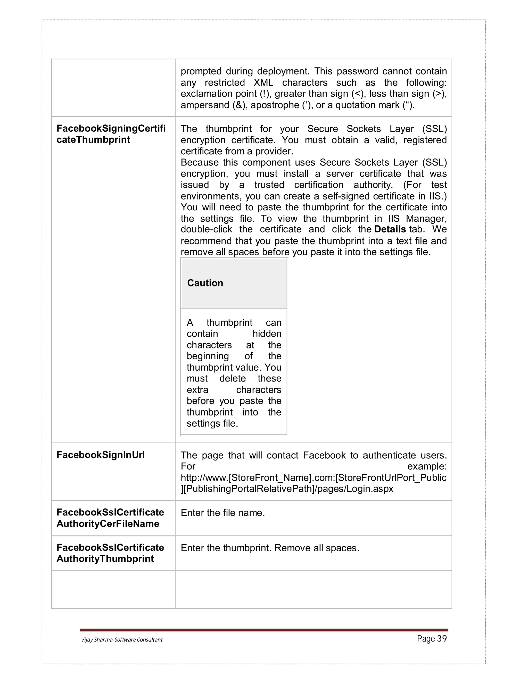 Vijay Sharma-Software Consultant Page 39
prompted during deployment. This password cannot contain
any restricted XML characters such as the following:
exclamation point (!), greater than sign (<), less than sign (>),
ampersand (&), apostrophe (‘), or a quotation mark (“).
FacebookSigningCertifi
cateThumbprint
The thumbprint for your Secure Sockets Layer (SSL)
encryption certificate. You must obtain a valid, registered
certificate from a provider.
Because this component uses Secure Sockets Layer (SSL)
encryption, you must install a server certificate that was
issued by a trusted certification authority. (For test
environments, you can create a self-signed certificate in IIS.)
You will need to paste the thumbprint for the certificate into
the settings file. To view the thumbprint in IIS Manager,
double-click the certificate and click the Details tab. We
recommend that you paste the thumbprint into a text file and
remove all spaces before you paste it into the settings file.
Caution
A thumbprint can
contain hidden
characters at the
beginning of the
thumbprint value. You
must delete these
extra characters
before you paste the
thumbprint into the
settings file.
FacebookSignInUrl The page that will contact Facebook to authenticate users.
For example:
http://www.[StoreFront_Name].com:[StoreFrontUrlPort_Public
][PublishingPortalRelativePath]/pages/Login.aspx
FacebookSslCertificate
AuthorityCerFileName
Enter the file name.
FacebookSslCertificate
AuthorityThumbprint
Enter the thumbprint. Remove all spaces.
 
