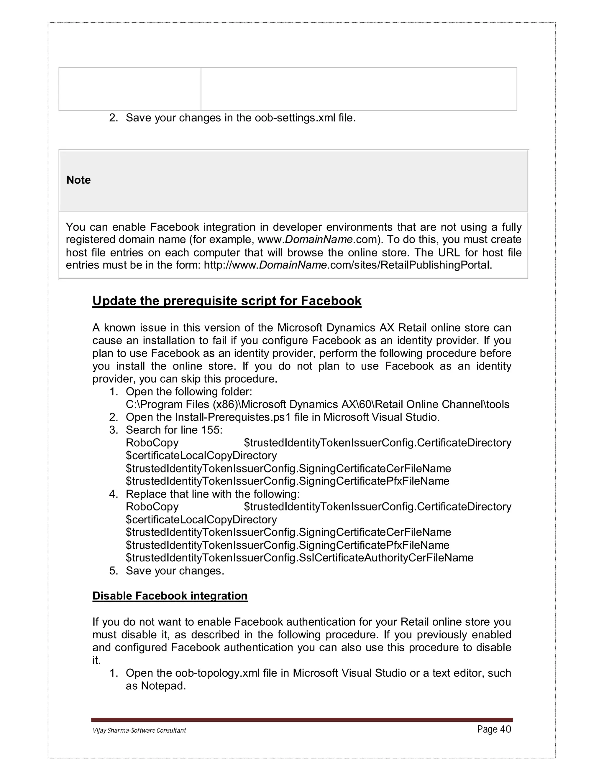 Vijay Sharma-Software Consultant Page 40
2. Save your changes in the oob-settings.xml file.
Note
You can enable Facebook integration in developer environments that are not using a fully
registered domain name (for example, www.DomainName.com). To do this, you must create
host file entries on each computer that will browse the online store. The URL for host file
entries must be in the form: http://www.DomainName.com/sites/RetailPublishingPortal.
Update the prerequisite script for Facebook
A known issue in this version of the Microsoft Dynamics AX Retail online store can
cause an installation to fail if you configure Facebook as an identity provider. If you
plan to use Facebook as an identity provider, perform the following procedure before
you install the online store. If you do not plan to use Facebook as an identity
provider, you can skip this procedure.
1. Open the following folder:
C:Program Files (x86)Microsoft Dynamics AX60Retail Online Channeltools
2. Open the Install-Prerequistes.ps1 file in Microsoft Visual Studio.
3. Search for line 155:
RoboCopy $trustedIdentityTokenIssuerConfig.CertificateDirectory
$certificateLocalCopyDirectory
$trustedIdentityTokenIssuerConfig.SigningCertificateCerFileName
$trustedIdentityTokenIssuerConfig.SigningCertificatePfxFileName
4. Replace that line with the following:
RoboCopy $trustedIdentityTokenIssuerConfig.CertificateDirectory
$certificateLocalCopyDirectory
$trustedIdentityTokenIssuerConfig.SigningCertificateCerFileName
$trustedIdentityTokenIssuerConfig.SigningCertificatePfxFileName
$trustedIdentityTokenIssuerConfig.SslCertificateAuthorityCerFileName
5. Save your changes.
Disable Facebook integration
If you do not want to enable Facebook authentication for your Retail online store you
must disable it, as described in the following procedure. If you previously enabled
and configured Facebook authentication you can also use this procedure to disable
it.
1. Open the oob-topology.xml file in Microsoft Visual Studio or a text editor, such
as Notepad.
 