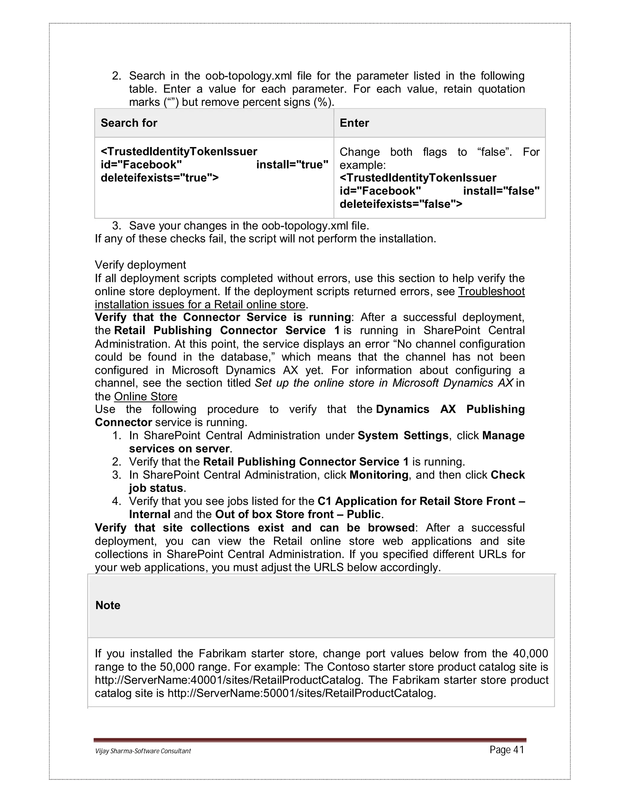 Vijay Sharma-Software Consultant Page 41
2. Search in the oob-topology.xml file for the parameter listed in the following
table. Enter a value for each parameter. For each value, retain quotation
marks (“”) but remove percent signs (%).
Search for Enter
<TrustedIdentityTokenIssuer
id="Facebook" install="true"
deleteifexists="true">
Change both flags to “false”. For
example:
<TrustedIdentityTokenIssuer
id="Facebook" install="false"
deleteifexists="false">
3. Save your changes in the oob-topology.xml file.
If any of these checks fail, the script will not perform the installation.
Verify deployment
If all deployment scripts completed without errors, use this section to help verify the
online store deployment. If the deployment scripts returned errors, see Troubleshoot
installation issues for a Retail online store.
Verify that the Connector Service is running: After a successful deployment,
the Retail Publishing Connector Service 1 is running in SharePoint Central
Administration. At this point, the service displays an error “No channel configuration
could be found in the database,” which means that the channel has not been
configured in Microsoft Dynamics AX yet. For information about configuring a
channel, see the section titled Set up the online store in Microsoft Dynamics AX in
the Online Store
Use the following procedure to verify that the Dynamics AX Publishing
Connector service is running.
1. In SharePoint Central Administration under System Settings, click Manage
services on server.
2. Verify that the Retail Publishing Connector Service 1 is running.
3. In SharePoint Central Administration, click Monitoring, and then click Check
job status.
4. Verify that you see jobs listed for the C1 Application for Retail Store Front –
Internal and the Out of box Store front – Public.
Verify that site collections exist and can be browsed: After a successful
deployment, you can view the Retail online store web applications and site
collections in SharePoint Central Administration. If you specified different URLs for
your web applications, you must adjust the URLS below accordingly.
Note
If you installed the Fabrikam starter store, change port values below from the 40,000
range to the 50,000 range. For example: The Contoso starter store product catalog site is
http://ServerName:40001/sites/RetailProductCatalog. The Fabrikam starter store product
catalog site is http://ServerName:50001/sites/RetailProductCatalog.
 