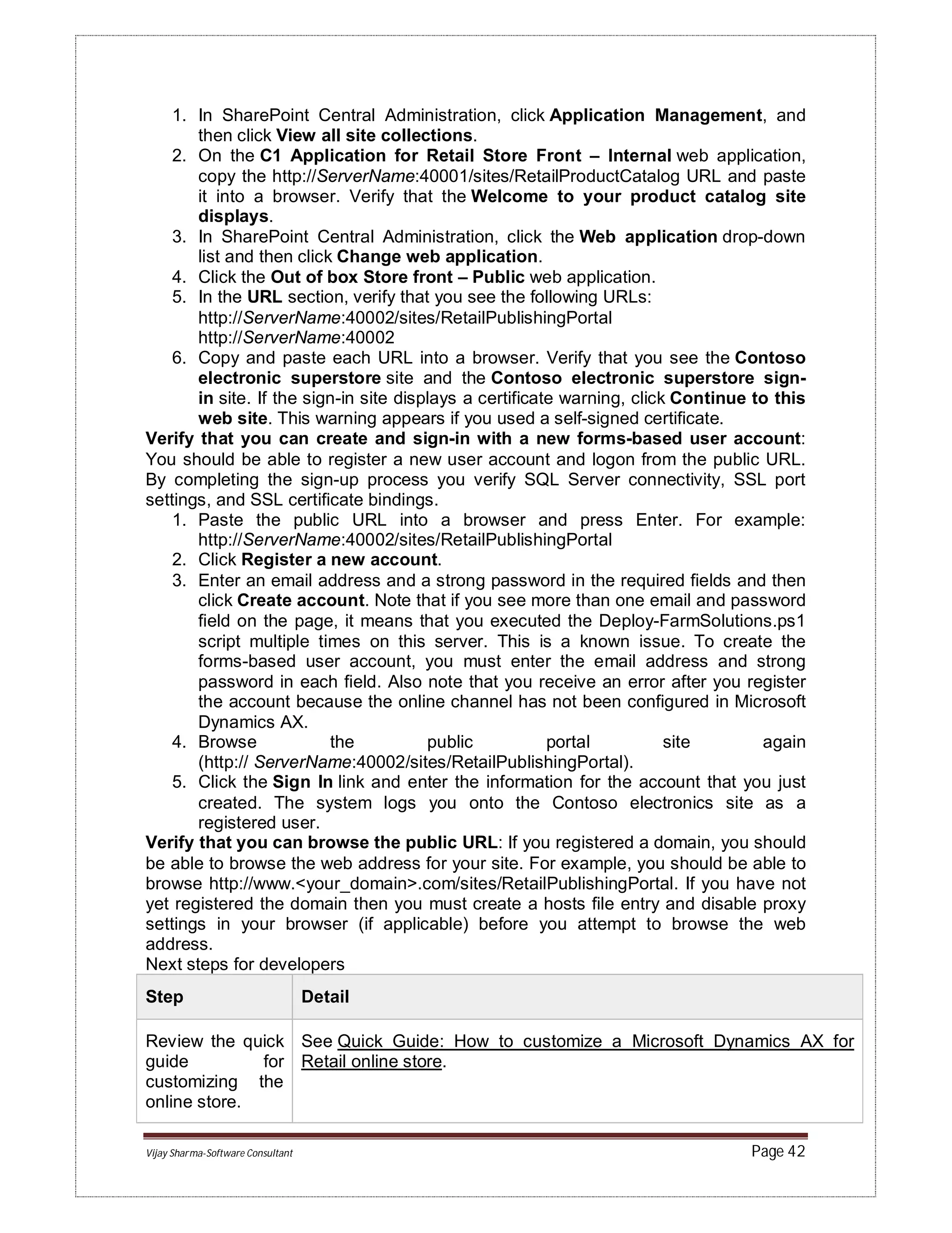 Vijay Sharma-Software Consultant Page 42
1. In SharePoint Central Administration, click Application Management, and
then click View all site collections.
2. On the C1 Application for Retail Store Front – Internal web application,
copy the http://ServerName:40001/sites/RetailProductCatalog URL and paste
it into a browser. Verify that the Welcome to your product catalog site
displays.
3. In SharePoint Central Administration, click the Web application drop-down
list and then click Change web application.
4. Click the Out of box Store front – Public web application.
5. In the URL section, verify that you see the following URLs:
http://ServerName:40002/sites/RetailPublishingPortal
http://ServerName:40002
6. Copy and paste each URL into a browser. Verify that you see the Contoso
electronic superstore site and the Contoso electronic superstore sign-
in site. If the sign-in site displays a certificate warning, click Continue to this
web site. This warning appears if you used a self-signed certificate.
Verify that you can create and sign-in with a new forms-based user account:
You should be able to register a new user account and logon from the public URL.
By completing the sign-up process you verify SQL Server connectivity, SSL port
settings, and SSL certificate bindings.
1. Paste the public URL into a browser and press Enter. For example:
http://ServerName:40002/sites/RetailPublishingPortal
2. Click Register a new account.
3. Enter an email address and a strong password in the required fields and then
click Create account. Note that if you see more than one email and password
field on the page, it means that you executed the Deploy-FarmSolutions.ps1
script multiple times on this server. This is a known issue. To create the
forms-based user account, you must enter the email address and strong
password in each field. Also note that you receive an error after you register
the account because the online channel has not been configured in Microsoft
Dynamics AX.
4. Browse the public portal site again
(http:// ServerName:40002/sites/RetailPublishingPortal).
5. Click the Sign In link and enter the information for the account that you just
created. The system logs you onto the Contoso electronics site as a
registered user.
Verify that you can browse the public URL: If you registered a domain, you should
be able to browse the web address for your site. For example, you should be able to
browse http://www.<your_domain>.com/sites/RetailPublishingPortal. If you have not
yet registered the domain then you must create a hosts file entry and disable proxy
settings in your browser (if applicable) before you attempt to browse the web
address.
Next steps for developers
Step Detail
Review the quick
guide for
customizing the
online store.
See Quick Guide: How to customize a Microsoft Dynamics AX for
Retail online store.
 