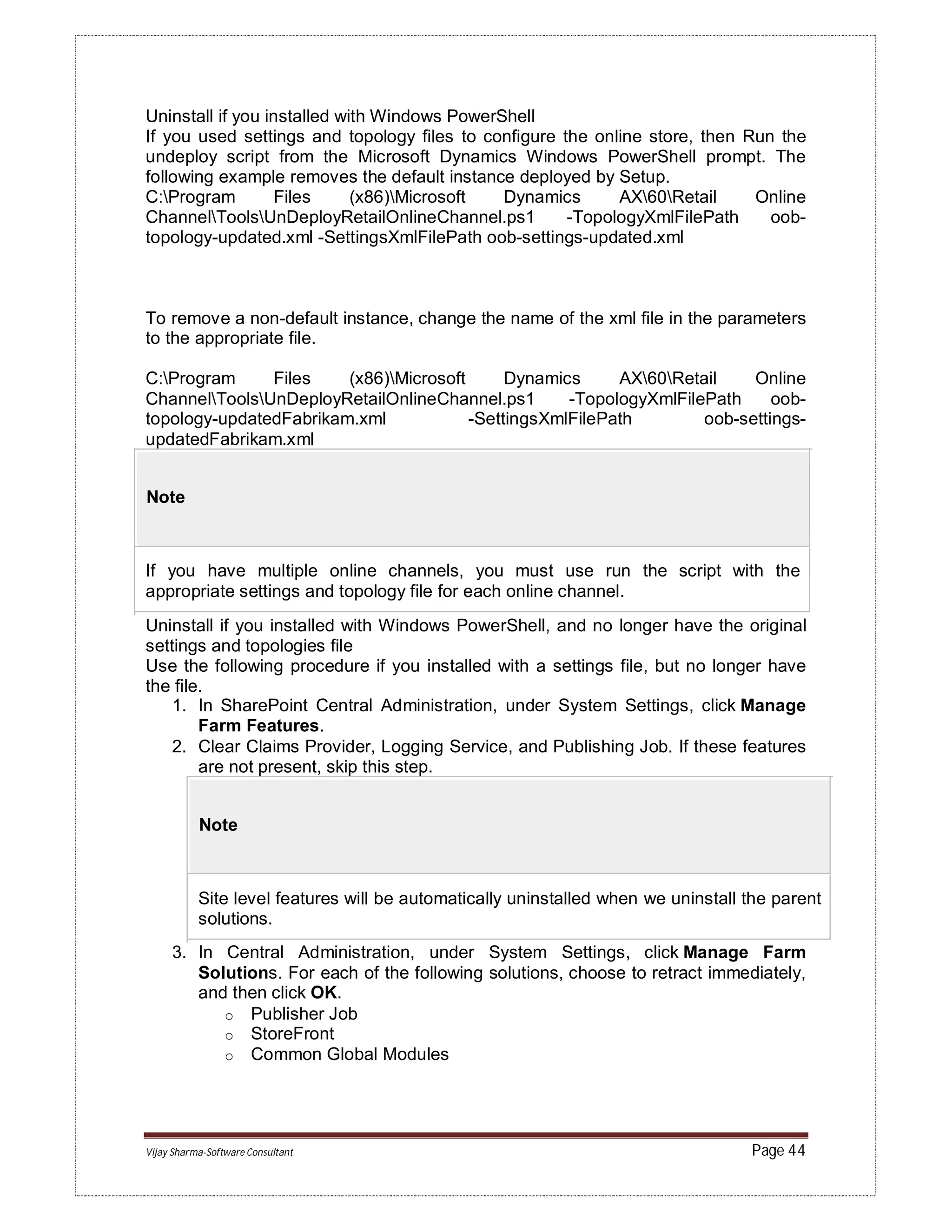 Vijay Sharma-Software Consultant Page 44
Uninstall if you installed with Windows PowerShell
If you used settings and topology files to configure the online store, then Run the
undeploy script from the Microsoft Dynamics Windows PowerShell prompt. The
following example removes the default instance deployed by Setup.
C:Program Files (x86)Microsoft Dynamics AX60Retail Online
ChannelToolsUnDeployRetailOnlineChannel.ps1 -TopologyXmlFilePath oob-
topology-updated.xml -SettingsXmlFilePath oob-settings-updated.xml
To remove a non-default instance, change the name of the xml file in the parameters
to the appropriate file.
C:Program Files (x86)Microsoft Dynamics AX60Retail Online
ChannelToolsUnDeployRetailOnlineChannel.ps1 -TopologyXmlFilePath oob-
topology-updatedFabrikam.xml -SettingsXmlFilePath oob-settings-
updatedFabrikam.xml
Note
If you have multiple online channels, you must use run the script with the
appropriate settings and topology file for each online channel.
Uninstall if you installed with Windows PowerShell, and no longer have the original
settings and topologies file
Use the following procedure if you installed with a settings file, but no longer have
the file.
1. In SharePoint Central Administration, under System Settings, click Manage
Farm Features.
2. Clear Claims Provider, Logging Service, and Publishing Job. If these features
are not present, skip this step.
Note
Site level features will be automatically uninstalled when we uninstall the parent
solutions.
3. In Central Administration, under System Settings, click Manage Farm
Solutions. For each of the following solutions, choose to retract immediately,
and then click OK.
o Publisher Job
o StoreFront
o Common Global Modules
 