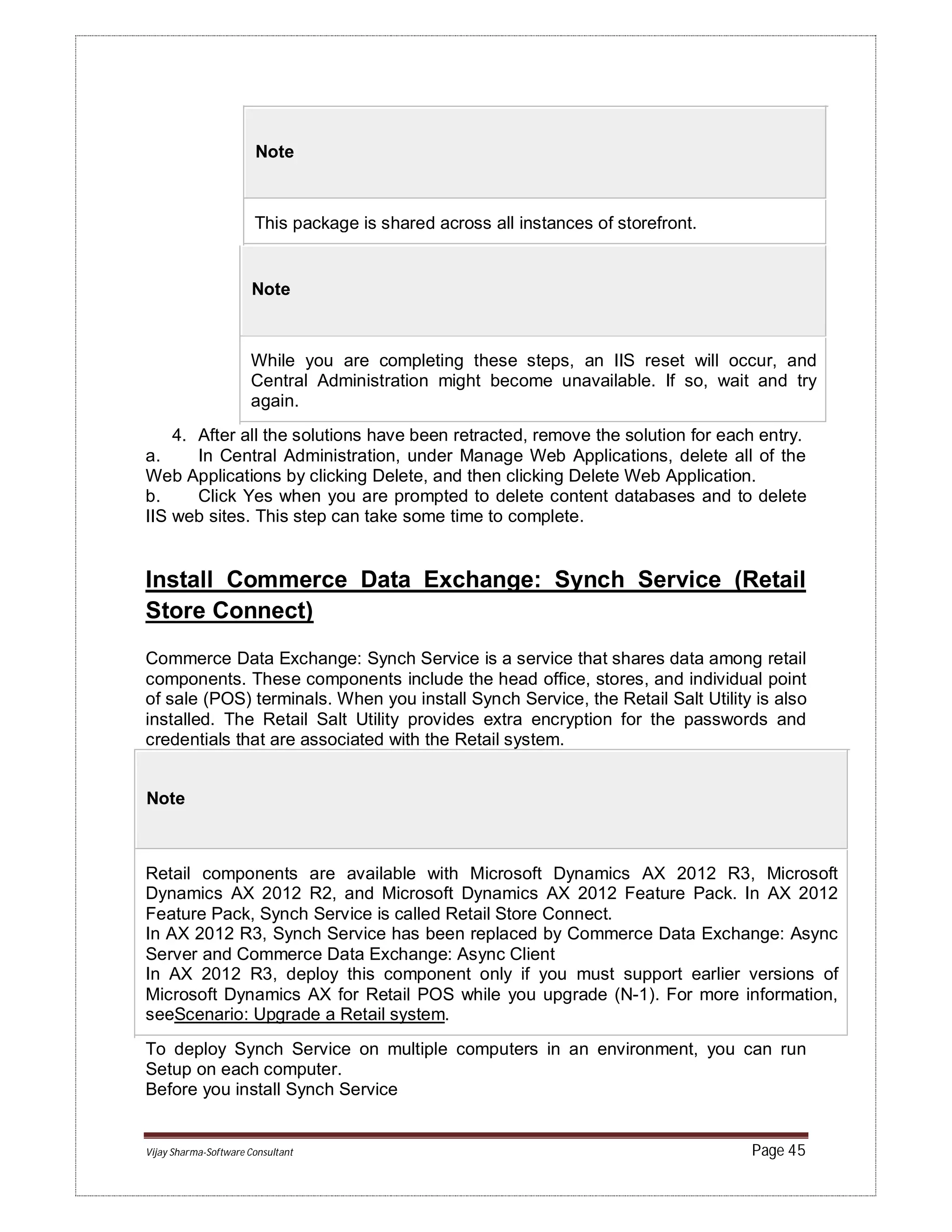 Vijay Sharma-Software Consultant Page 45
Note
This package is shared across all instances of storefront.
Note
While you are completing these steps, an IIS reset will occur, and
Central Administration might become unavailable. If so, wait and try
again.
4. After all the solutions have been retracted, remove the solution for each entry.
a. In Central Administration, under Manage Web Applications, delete all of the
Web Applications by clicking Delete, and then clicking Delete Web Application.
b. Click Yes when you are prompted to delete content databases and to delete
IIS web sites. This step can take some time to complete.
Install Commerce Data Exchange: Synch Service (Retail
Store Connect)
Commerce Data Exchange: Synch Service is a service that shares data among retail
components. These components include the head office, stores, and individual point
of sale (POS) terminals. When you install Synch Service, the Retail Salt Utility is also
installed. The Retail Salt Utility provides extra encryption for the passwords and
credentials that are associated with the Retail system.
Note
Retail components are available with Microsoft Dynamics AX 2012 R3, Microsoft
Dynamics AX 2012 R2, and Microsoft Dynamics AX 2012 Feature Pack. In AX 2012
Feature Pack, Synch Service is called Retail Store Connect.
In AX 2012 R3, Synch Service has been replaced by Commerce Data Exchange: Async
Server and Commerce Data Exchange: Async Client
In AX 2012 R3, deploy this component only if you must support earlier versions of
Microsoft Dynamics AX for Retail POS while you upgrade (N-1). For more information,
seeScenario: Upgrade a Retail system.
To deploy Synch Service on multiple computers in an environment, you can run
Setup on each computer.
Before you install Synch Service
 