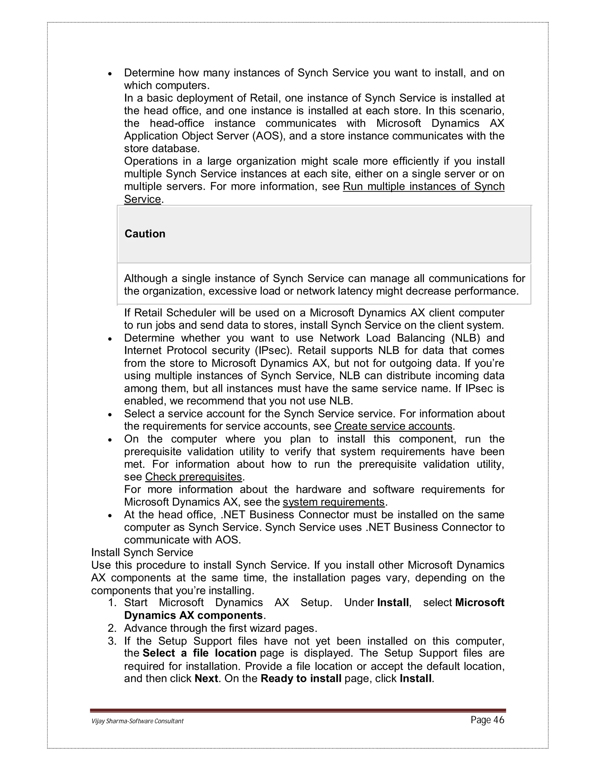 Vijay Sharma-Software Consultant Page 46
 Determine how many instances of Synch Service you want to install, and on
which computers.
In a basic deployment of Retail, one instance of Synch Service is installed at
the head office, and one instance is installed at each store. In this scenario,
the head-office instance communicates with Microsoft Dynamics AX
Application Object Server (AOS), and a store instance communicates with the
store database.
Operations in a large organization might scale more efficiently if you install
multiple Synch Service instances at each site, either on a single server or on
multiple servers. For more information, see Run multiple instances of Synch
Service.
Caution
Although a single instance of Synch Service can manage all communications for
the organization, excessive load or network latency might decrease performance.
If Retail Scheduler will be used on a Microsoft Dynamics AX client computer
to run jobs and send data to stores, install Synch Service on the client system.
 Determine whether you want to use Network Load Balancing (NLB) and
Internet Protocol security (IPsec). Retail supports NLB for data that comes
from the store to Microsoft Dynamics AX, but not for outgoing data. If you’re
using multiple instances of Synch Service, NLB can distribute incoming data
among them, but all instances must have the same service name. If IPsec is
enabled, we recommend that you not use NLB.
 Select a service account for the Synch Service service. For information about
the requirements for service accounts, see Create service accounts.
 On the computer where you plan to install this component, run the
prerequisite validation utility to verify that system requirements have been
met. For information about how to run the prerequisite validation utility,
see Check prerequisites.
For more information about the hardware and software requirements for
Microsoft Dynamics AX, see the system requirements.
 At the head office, .NET Business Connector must be installed on the same
computer as Synch Service. Synch Service uses .NET Business Connector to
communicate with AOS.
Install Synch Service
Use this procedure to install Synch Service. If you install other Microsoft Dynamics
AX components at the same time, the installation pages vary, depending on the
components that you’re installing.
1. Start Microsoft Dynamics AX Setup. Under Install, select Microsoft
Dynamics AX components.
2. Advance through the first wizard pages.
3. If the Setup Support files have not yet been installed on this computer,
the Select a file location page is displayed. The Setup Support files are
required for installation. Provide a file location or accept the default location,
and then click Next. On the Ready to install page, click Install.
 