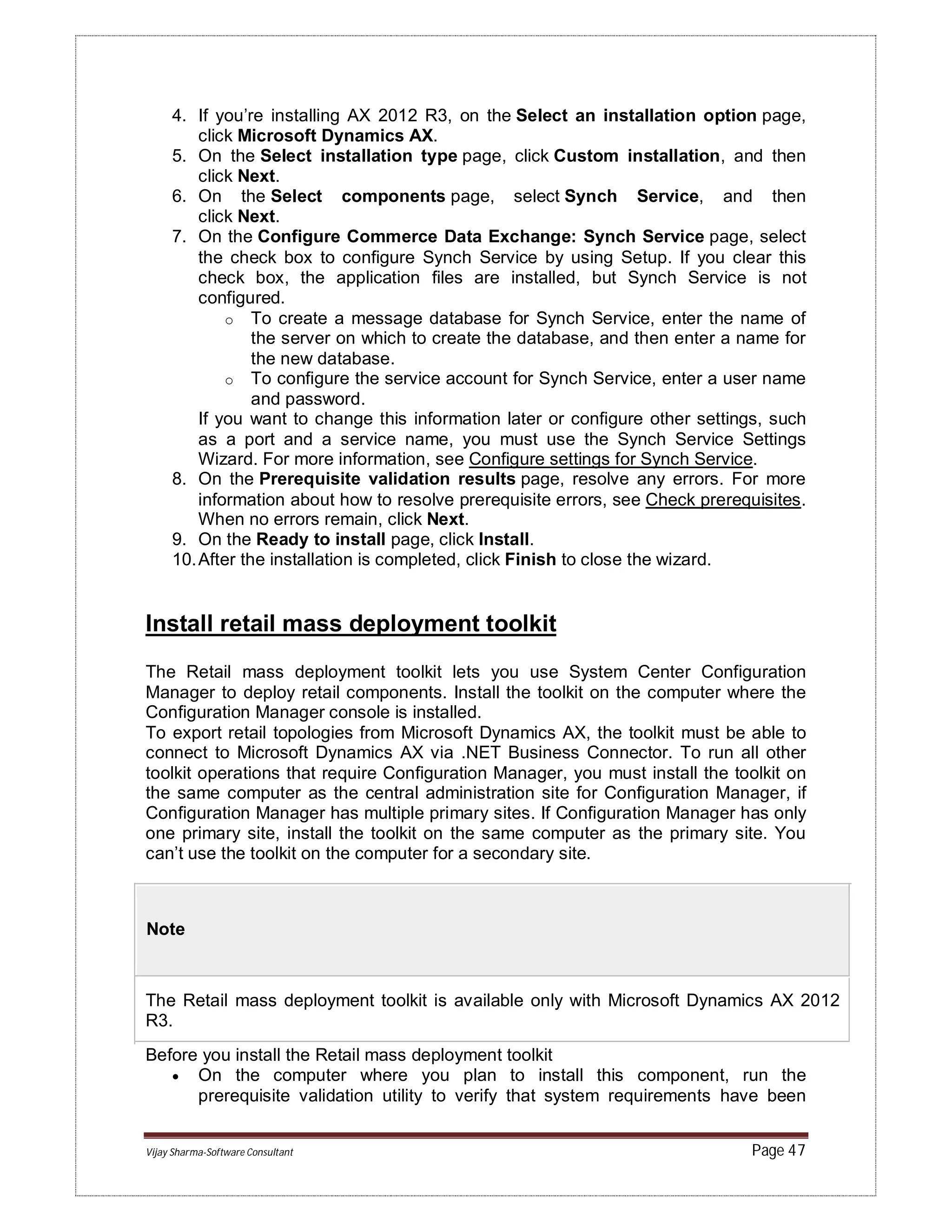 Vijay Sharma-Software Consultant Page 47
4. If you’re installing AX 2012 R3, on the Select an installation option page,
click Microsoft Dynamics AX.
5. On the Select installation type page, click Custom installation, and then
click Next.
6. On the Select components page, select Synch Service, and then
click Next.
7. On the Configure Commerce Data Exchange: Synch Service page, select
the check box to configure Synch Service by using Setup. If you clear this
check box, the application files are installed, but Synch Service is not
configured.
o To create a message database for Synch Service, enter the name of
the server on which to create the database, and then enter a name for
the new database.
o To configure the service account for Synch Service, enter a user name
and password.
If you want to change this information later or configure other settings, such
as a port and a service name, you must use the Synch Service Settings
Wizard. For more information, see Configure settings for Synch Service.
8. On the Prerequisite validation results page, resolve any errors. For more
information about how to resolve prerequisite errors, see Check prerequisites.
When no errors remain, click Next.
9. On the Ready to install page, click Install.
10.After the installation is completed, click Finish to close the wizard.
Install retail mass deployment toolkit
The Retail mass deployment toolkit lets you use System Center Configuration
Manager to deploy retail components. Install the toolkit on the computer where the
Configuration Manager console is installed.
To export retail topologies from Microsoft Dynamics AX, the toolkit must be able to
connect to Microsoft Dynamics AX via .NET Business Connector. To run all other
toolkit operations that require Configuration Manager, you must install the toolkit on
the same computer as the central administration site for Configuration Manager, if
Configuration Manager has multiple primary sites. If Configuration Manager has only
one primary site, install the toolkit on the same computer as the primary site. You
can’t use the toolkit on the computer for a secondary site.
Note
The Retail mass deployment toolkit is available only with Microsoft Dynamics AX 2012
R3.
Before you install the Retail mass deployment toolkit
 On the computer where you plan to install this component, run the
prerequisite validation utility to verify that system requirements have been
 
