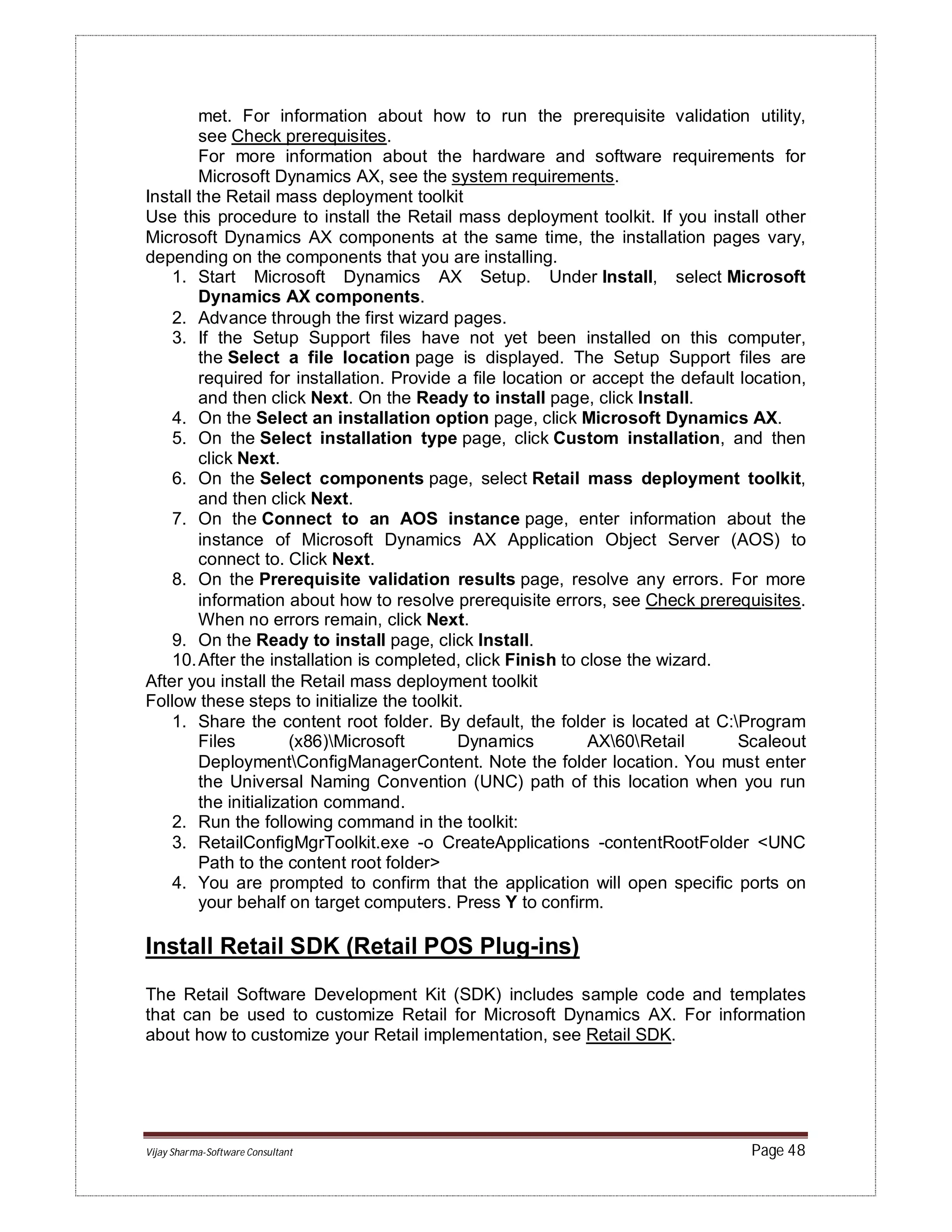 Vijay Sharma-Software Consultant Page 48
met. For information about how to run the prerequisite validation utility,
see Check prerequisites.
For more information about the hardware and software requirements for
Microsoft Dynamics AX, see the system requirements.
Install the Retail mass deployment toolkit
Use this procedure to install the Retail mass deployment toolkit. If you install other
Microsoft Dynamics AX components at the same time, the installation pages vary,
depending on the components that you are installing.
1. Start Microsoft Dynamics AX Setup. Under Install, select Microsoft
Dynamics AX components.
2. Advance through the first wizard pages.
3. If the Setup Support files have not yet been installed on this computer,
the Select a file location page is displayed. The Setup Support files are
required for installation. Provide a file location or accept the default location,
and then click Next. On the Ready to install page, click Install.
4. On the Select an installation option page, click Microsoft Dynamics AX.
5. On the Select installation type page, click Custom installation, and then
click Next.
6. On the Select components page, select Retail mass deployment toolkit,
and then click Next.
7. On the Connect to an AOS instance page, enter information about the
instance of Microsoft Dynamics AX Application Object Server (AOS) to
connect to. Click Next.
8. On the Prerequisite validation results page, resolve any errors. For more
information about how to resolve prerequisite errors, see Check prerequisites.
When no errors remain, click Next.
9. On the Ready to install page, click Install.
10.After the installation is completed, click Finish to close the wizard.
After you install the Retail mass deployment toolkit
Follow these steps to initialize the toolkit.
1. Share the content root folder. By default, the folder is located at C:Program
Files (x86)Microsoft Dynamics AX60Retail Scaleout
DeploymentConfigManagerContent. Note the folder location. You must enter
the Universal Naming Convention (UNC) path of this location when you run
the initialization command.
2. Run the following command in the toolkit:
3. RetailConfigMgrToolkit.exe -o CreateApplications -contentRootFolder <UNC
Path to the content root folder>
4. You are prompted to confirm that the application will open specific ports on
your behalf on target computers. Press Y to confirm.
Install Retail SDK (Retail POS Plug-ins)
The Retail Software Development Kit (SDK) includes sample code and templates
that can be used to customize Retail for Microsoft Dynamics AX. For information
about how to customize your Retail implementation, see Retail SDK.
 