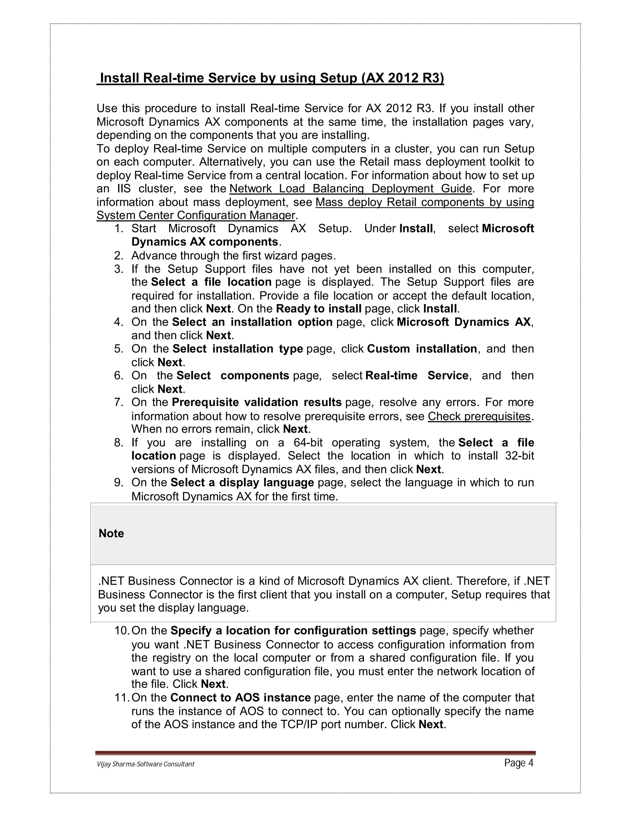 Vijay Sharma-Software Consultant Page 4
Install Real-time Service by using Setup (AX 2012 R3)
Use this procedure to install Real-time Service for AX 2012 R3. If you install other
Microsoft Dynamics AX components at the same time, the installation pages vary,
depending on the components that you are installing.
To deploy Real-time Service on multiple computers in a cluster, you can run Setup
on each computer. Alternatively, you can use the Retail mass deployment toolkit to
deploy Real-time Service from a central location. For information about how to set up
an IIS cluster, see the Network Load Balancing Deployment Guide. For more
information about mass deployment, see Mass deploy Retail components by using
System Center Configuration Manager.
1. Start Microsoft Dynamics AX Setup. Under Install, select Microsoft
Dynamics AX components.
2. Advance through the first wizard pages.
3. If the Setup Support files have not yet been installed on this computer,
the Select a file location page is displayed. The Setup Support files are
required for installation. Provide a file location or accept the default location,
and then click Next. On the Ready to install page, click Install.
4. On the Select an installation option page, click Microsoft Dynamics AX,
and then click Next.
5. On the Select installation type page, click Custom installation, and then
click Next.
6. On the Select components page, select Real-time Service, and then
click Next.
7. On the Prerequisite validation results page, resolve any errors. For more
information about how to resolve prerequisite errors, see Check prerequisites.
When no errors remain, click Next.
8. If you are installing on a 64-bit operating system, the Select a file
location page is displayed. Select the location in which to install 32-bit
versions of Microsoft Dynamics AX files, and then click Next.
9. On the Select a display language page, select the language in which to run
Microsoft Dynamics AX for the first time.
Note
.NET Business Connector is a kind of Microsoft Dynamics AX client. Therefore, if .NET
Business Connector is the first client that you install on a computer, Setup requires that
you set the display language.
10.On the Specify a location for configuration settings page, specify whether
you want .NET Business Connector to access configuration information from
the registry on the local computer or from a shared configuration file. If you
want to use a shared configuration file, you must enter the network location of
the file. Click Next.
11.On the Connect to AOS instance page, enter the name of the computer that
runs the instance of AOS to connect to. You can optionally specify the name
of the AOS instance and the TCP/IP port number. Click Next.
 