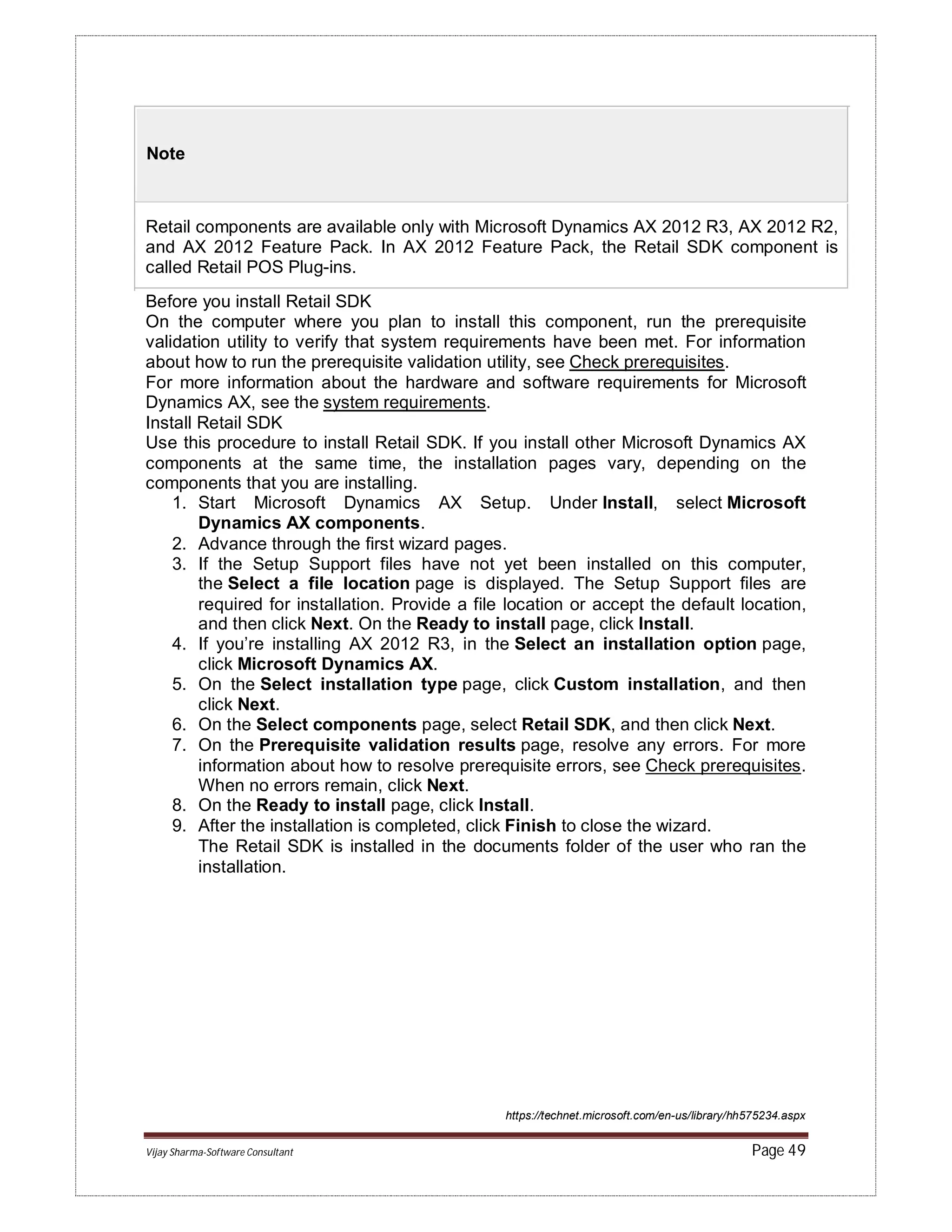 Vijay Sharma-Software Consultant Page 49
Note
Retail components are available only with Microsoft Dynamics AX 2012 R3, AX 2012 R2,
and AX 2012 Feature Pack. In AX 2012 Feature Pack, the Retail SDK component is
called Retail POS Plug-ins.
Before you install Retail SDK
On the computer where you plan to install this component, run the prerequisite
validation utility to verify that system requirements have been met. For information
about how to run the prerequisite validation utility, see Check prerequisites.
For more information about the hardware and software requirements for Microsoft
Dynamics AX, see the system requirements.
Install Retail SDK
Use this procedure to install Retail SDK. If you install other Microsoft Dynamics AX
components at the same time, the installation pages vary, depending on the
components that you are installing.
1. Start Microsoft Dynamics AX Setup. Under Install, select Microsoft
Dynamics AX components.
2. Advance through the first wizard pages.
3. If the Setup Support files have not yet been installed on this computer,
the Select a file location page is displayed. The Setup Support files are
required for installation. Provide a file location or accept the default location,
and then click Next. On the Ready to install page, click Install.
4. If you’re installing AX 2012 R3, in the Select an installation option page,
click Microsoft Dynamics AX.
5. On the Select installation type page, click Custom installation, and then
click Next.
6. On the Select components page, select Retail SDK, and then click Next.
7. On the Prerequisite validation results page, resolve any errors. For more
information about how to resolve prerequisite errors, see Check prerequisites.
When no errors remain, click Next.
8. On the Ready to install page, click Install.
9. After the installation is completed, click Finish to close the wizard.
The Retail SDK is installed in the documents folder of the user who ran the
installation.
https://technet.microsoft.com/en-us/library/hh575234.aspx
 