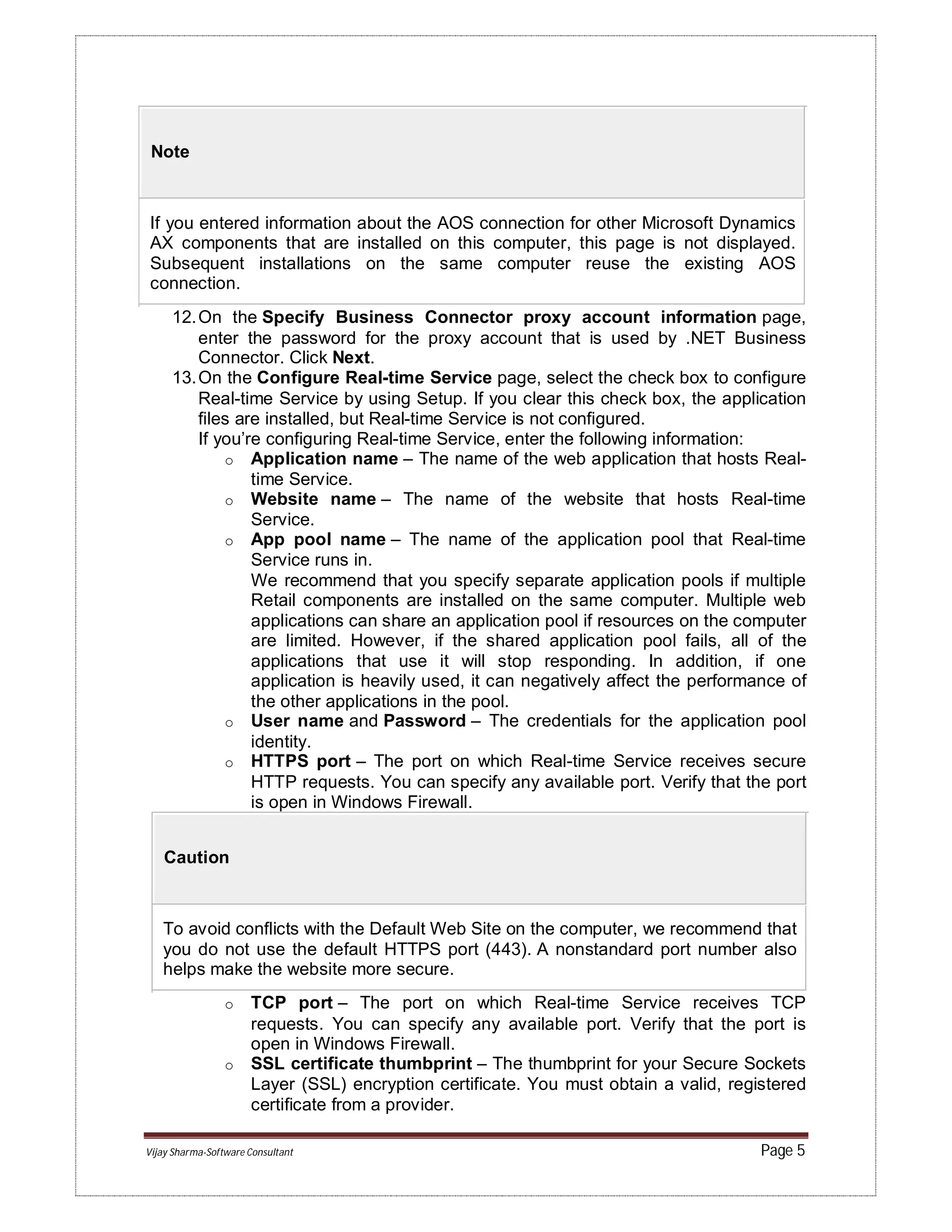 Vijay Sharma-Software Consultant Page 5
Note
If you entered information about the AOS connection for other Microsoft Dynamics
AX components that are installed on this computer, this page is not displayed.
Subsequent installations on the same computer reuse the existing AOS
connection.
12.On the Specify Business Connector proxy account information page,
enter the password for the proxy account that is used by .NET Business
Connector. Click Next.
13.On the Configure Real-time Service page, select the check box to configure
Real-time Service by using Setup. If you clear this check box, the application
files are installed, but Real-time Service is not configured.
If you’re configuring Real-time Service, enter the following information:
o Application name – The name of the web application that hosts Real-
time Service.
o Website name – The name of the website that hosts Real-time
Service.
o App pool name – The name of the application pool that Real-time
Service runs in.
We recommend that you specify separate application pools if multiple
Retail components are installed on the same computer. Multiple web
applications can share an application pool if resources on the computer
are limited. However, if the shared application pool fails, all of the
applications that use it will stop responding. In addition, if one
application is heavily used, it can negatively affect the performance of
the other applications in the pool.
o User name and Password – The credentials for the application pool
identity.
o HTTPS port – The port on which Real-time Service receives secure
HTTP requests. You can specify any available port. Verify that the port
is open in Windows Firewall.
Caution
To avoid conflicts with the Default Web Site on the computer, we recommend that
you do not use the default HTTPS port (443). A nonstandard port number also
helps make the website more secure.
o TCP port – The port on which Real-time Service receives TCP
requests. You can specify any available port. Verify that the port is
open in Windows Firewall.
o SSL certificate thumbprint – The thumbprint for your Secure Sockets
Layer (SSL) encryption certificate. You must obtain a valid, registered
certificate from a provider.
 