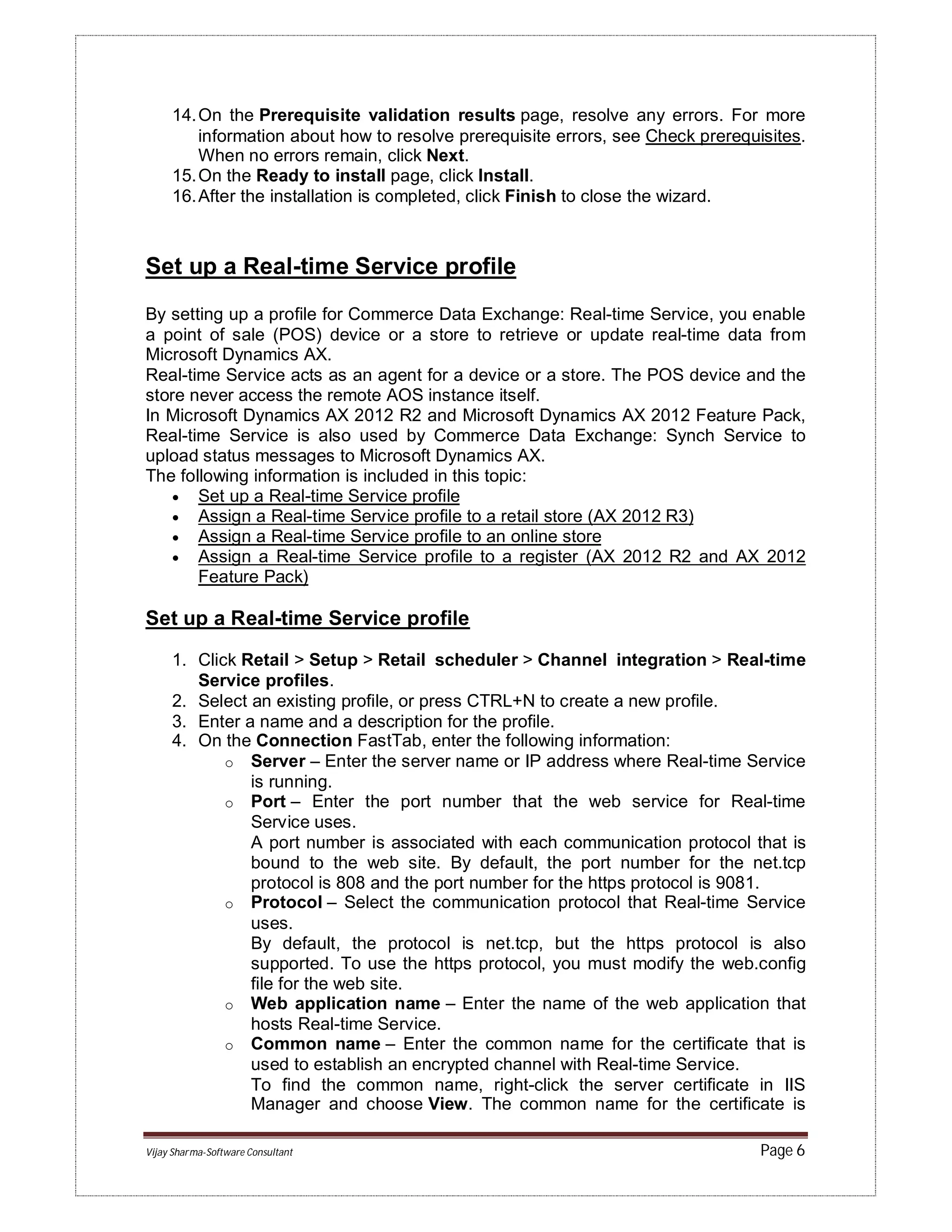 Vijay Sharma-Software Consultant Page 6
14.On the Prerequisite validation results page, resolve any errors. For more
information about how to resolve prerequisite errors, see Check prerequisites.
When no errors remain, click Next.
15.On the Ready to install page, click Install.
16.After the installation is completed, click Finish to close the wizard.
Set up a Real-time Service profile
By setting up a profile for Commerce Data Exchange: Real-time Service, you enable
a point of sale (POS) device or a store to retrieve or update real-time data from
Microsoft Dynamics AX.
Real-time Service acts as an agent for a device or a store. The POS device and the
store never access the remote AOS instance itself.
In Microsoft Dynamics AX 2012 R2 and Microsoft Dynamics AX 2012 Feature Pack,
Real-time Service is also used by Commerce Data Exchange: Synch Service to
upload status messages to Microsoft Dynamics AX.
The following information is included in this topic:
 Set up a Real-time Service profile
 Assign a Real-time Service profile to a retail store (AX 2012 R3)
 Assign a Real-time Service profile to an online store
 Assign a Real-time Service profile to a register (AX 2012 R2 and AX 2012
Feature Pack)
Set up a Real-time Service profile
1. Click Retail > Setup > Retail scheduler > Channel integration > Real-time
Service profiles.
2. Select an existing profile, or press CTRL+N to create a new profile.
3. Enter a name and a description for the profile.
4. On the Connection FastTab, enter the following information:
o Server – Enter the server name or IP address where Real-time Service
is running.
o Port – Enter the port number that the web service for Real-time
Service uses.
A port number is associated with each communication protocol that is
bound to the web site. By default, the port number for the net.tcp
protocol is 808 and the port number for the https protocol is 9081.
o Protocol – Select the communication protocol that Real-time Service
uses.
By default, the protocol is net.tcp, but the https protocol is also
supported. To use the https protocol, you must modify the web.config
file for the web site.
o Web application name – Enter the name of the web application that
hosts Real-time Service.
o Common name – Enter the common name for the certificate that is
used to establish an encrypted channel with Real-time Service.
To find the common name, right-click the server certificate in IIS
Manager and choose View. The common name for the certificate is
 