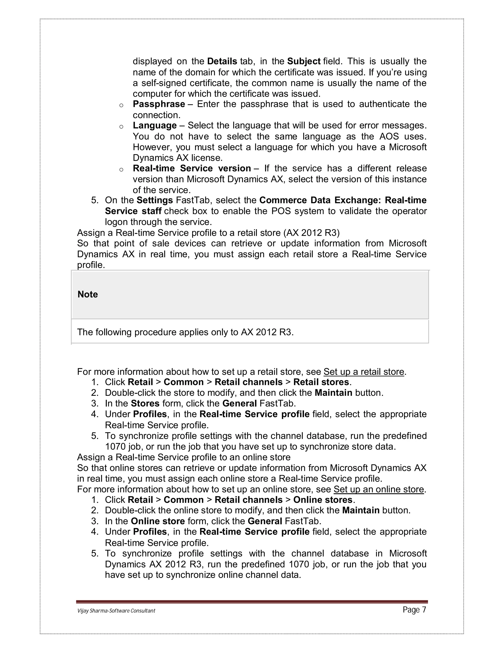 Vijay Sharma-Software Consultant Page 7
displayed on the Details tab, in the Subject field. This is usually the
name of the domain for which the certificate was issued. If you’re using
a self-signed certificate, the common name is usually the name of the
computer for which the certificate was issued.
o Passphrase – Enter the passphrase that is used to authenticate the
connection.
o Language – Select the language that will be used for error messages.
You do not have to select the same language as the AOS uses.
However, you must select a language for which you have a Microsoft
Dynamics AX license.
o Real-time Service version – If the service has a different release
version than Microsoft Dynamics AX, select the version of this instance
of the service.
5. On the Settings FastTab, select the Commerce Data Exchange: Real-time
Service staff check box to enable the POS system to validate the operator
logon through the service.
Assign a Real-time Service profile to a retail store (AX 2012 R3)
So that point of sale devices can retrieve or update information from Microsoft
Dynamics AX in real time, you must assign each retail store a Real-time Service
profile.
Note
The following procedure applies only to AX 2012 R3.
For more information about how to set up a retail store, see Set up a retail store.
1. Click Retail > Common > Retail channels > Retail stores.
2. Double-click the store to modify, and then click the Maintain button.
3. In the Stores form, click the General FastTab.
4. Under Profiles, in the Real-time Service profile field, select the appropriate
Real-time Service profile.
5. To synchronize profile settings with the channel database, run the predefined
1070 job, or run the job that you have set up to synchronize store data.
Assign a Real-time Service profile to an online store
So that online stores can retrieve or update information from Microsoft Dynamics AX
in real time, you must assign each online store a Real-time Service profile.
For more information about how to set up an online store, see Set up an online store.
1. Click Retail > Common > Retail channels > Online stores.
2. Double-click the online store to modify, and then click the Maintain button.
3. In the Online store form, click the General FastTab.
4. Under Profiles, in the Real-time Service profile field, select the appropriate
Real-time Service profile.
5. To synchronize profile settings with the channel database in Microsoft
Dynamics AX 2012 R3, run the predefined 1070 job, or run the job that you
have set up to synchronize online channel data.
 