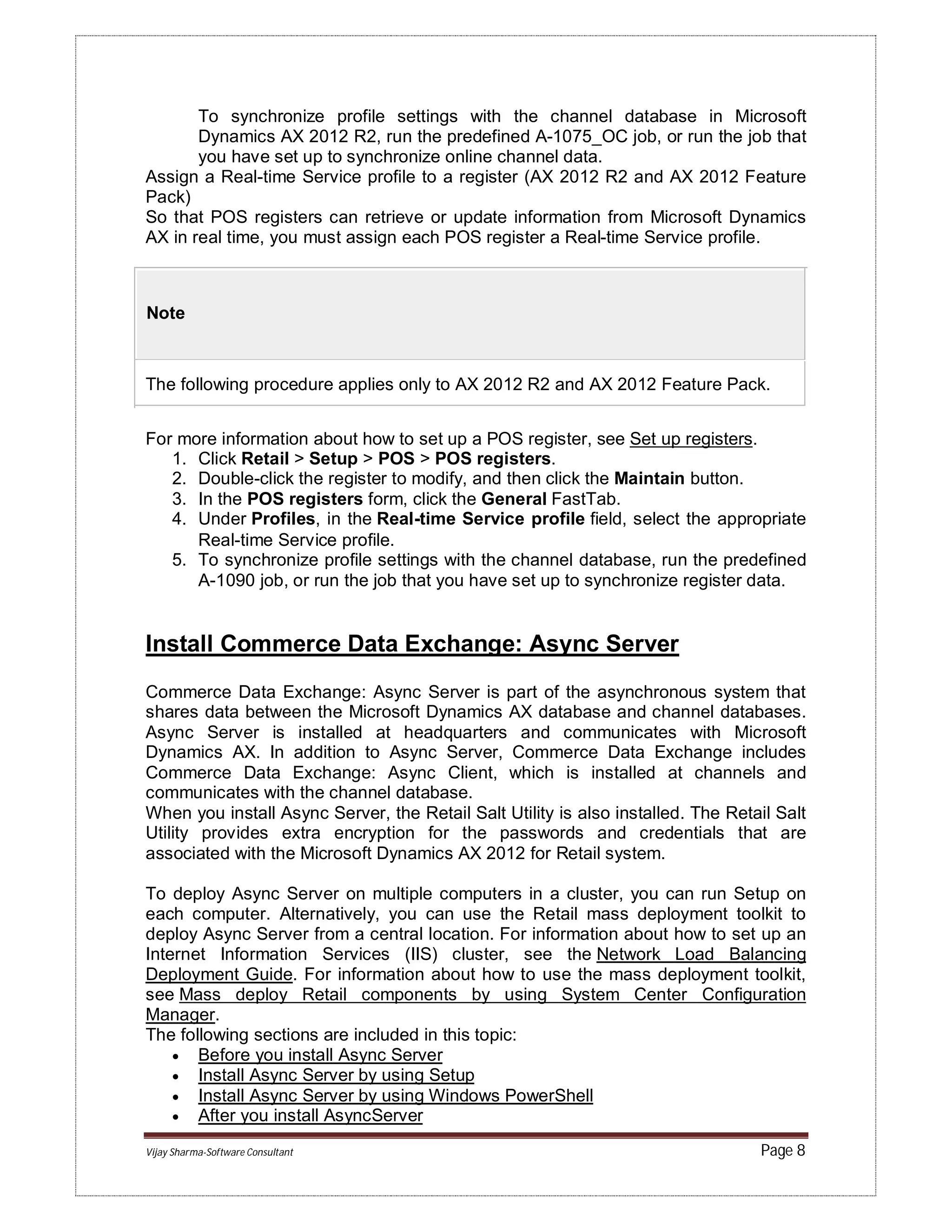 Vijay Sharma-Software Consultant Page 8
To synchronize profile settings with the channel database in Microsoft
Dynamics AX 2012 R2, run the predefined A-1075_OC job, or run the job that
you have set up to synchronize online channel data.
Assign a Real-time Service profile to a register (AX 2012 R2 and AX 2012 Feature
Pack)
So that POS registers can retrieve or update information from Microsoft Dynamics
AX in real time, you must assign each POS register a Real-time Service profile.
Note
The following procedure applies only to AX 2012 R2 and AX 2012 Feature Pack.
For more information about how to set up a POS register, see Set up registers.
1. Click Retail > Setup > POS > POS registers.
2. Double-click the register to modify, and then click the Maintain button.
3. In the POS registers form, click the General FastTab.
4. Under Profiles, in the Real-time Service profile field, select the appropriate
Real-time Service profile.
5. To synchronize profile settings with the channel database, run the predefined
A-1090 job, or run the job that you have set up to synchronize register data.
Install Commerce Data Exchange: Async Server
Commerce Data Exchange: Async Server is part of the asynchronous system that
shares data between the Microsoft Dynamics AX database and channel databases.
Async Server is installed at headquarters and communicates with Microsoft
Dynamics AX. In addition to Async Server, Commerce Data Exchange includes
Commerce Data Exchange: Async Client, which is installed at channels and
communicates with the channel database.
When you install Async Server, the Retail Salt Utility is also installed. The Retail Salt
Utility provides extra encryption for the passwords and credentials that are
associated with the Microsoft Dynamics AX 2012 for Retail system.
To deploy Async Server on multiple computers in a cluster, you can run Setup on
each computer. Alternatively, you can use the Retail mass deployment toolkit to
deploy Async Server from a central location. For information about how to set up an
Internet Information Services (IIS) cluster, see the Network Load Balancing
Deployment Guide. For information about how to use the mass deployment toolkit,
see Mass deploy Retail components by using System Center Configuration
Manager.
The following sections are included in this topic:
 Before you install Async Server
 Install Async Server by using Setup
 Install Async Server by using Windows PowerShell
 After you install AsyncServer
 