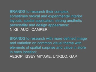 BRANDS to research their complex,
sometimes radical and experimental interior
layouts, spatial application, strong aesthetic
personality and design appearance:
NIKE. AUDI. CAMPER.
BRANDS to research with more defined image
and variation on common visual theme with
elements of spatial surprise and value in store
in each location:
AESOP. ISSEY MIYAKE. UNIQLO. GAP
 