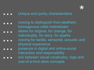 ... Unique and quirky characteristics
craving to distinguish from aesthetic
homogenous retail mainstream
desire for original, for change, for
individuality, for story, for sparks
craving for tactile, sensorial, acoustic and
physical experience
presence in digital and online-social
interaction and responsibility
mix between visual vocabulary, logo and
one-of-a-kind store concepts
...
...
...
...
...
*
 