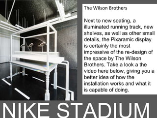 The Wilson Brothers
Next to new seating, a
illuminated running track, new
shelves, as well as other small
details, the Pixaramic display
is certainly the most
impressive of the re-design of
the space by The Wilson
Brothers. Take a look a the
video here below, giving you a
better idea of how the
installation works and what it
is capable of doing.
 