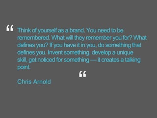 Think of yourself as a brand. You need to be
remembered. What will they remember you for? What
defines you? If you have it in you, do something that
defines you. Invent something, develop a unique
skill, get noticed for something — it creates a talking
point.
Chris Arnold
“
“
 