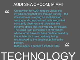 AUDI SHWOROOM, MIAMI
Our pavilion for AUDI renders visible the
invisible forces that flow through our city – the
driverless car is relying on sophisticated
sensory and computational technology that
constantly observes and calculates the
dynamic space that the living city constitutes.
The result is an architecture of movement
whose forms have not been predetermined by
the architect but are constantly being
recomposed by the people populating the
pavilion.
Bjarke Ingels, Founder & Partner, BIG.
“
“
 