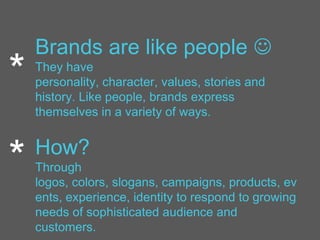 Brands are like people 
They have
personality, character, values, stories and
history. Like people, brands express
themselves in a variety of ways.
How?
Through
logos, colors, slogans, campaigns, products, ev
ents, experience, identity to respond to growing
needs of sophisticated audience and
customers.
*
*
 