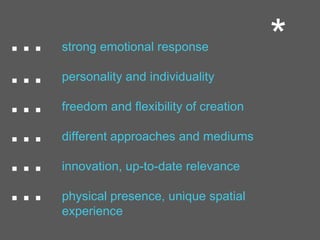 ... strong emotional response
personality and individuality
freedom and flexibility of creation
different approaches and mediums
innovation, up-to-date relevance
physical presence, unique spatial
experience
...
...
...
...
...
*
 