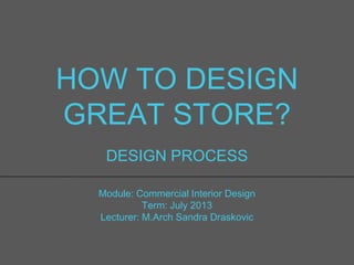 HOW TO DESIGN
GREAT STORE?
DESIGN PROCESS
Module: Commercial Interior Design
Term: July 2013
Lecturer: M.Arch Sandra Draskovic
 