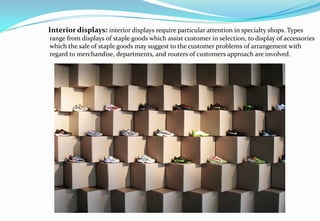 Interior displays: interior displays require particular attention in specialty shops. Types
range from displays of staple goods which assist customer in selection, to display of accessories
which the sale of staple goods may suggest to the customer problems of arrangement with
regard to merchandise, departments, and routers of customers approach are involved.
 
