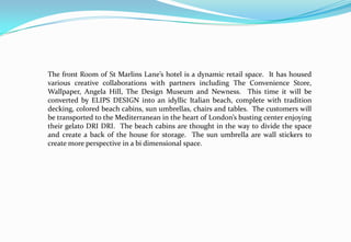 The front Room of St Marlins Lane’s hotel is a dynamic retail space. It has housed
various creative collaborations with partners including The Convenience Store,
Wallpaper, Angela Hill, The Design Museum and Newness. This time it will be
converted by ELIPS DESIGN into an idyllic Italian beach, complete with tradition
decking, colored beach cabins, sun umbrellas, chairs and tables. The customers will
be transported to the Mediterranean in the heart of London’s busting center enjoying
their gelato DRI DRI. The beach cabins are thought in the way to divide the space
and create a back of the house for storage. The sun umbrella are wall stickers to
create more perspective in a bi dimensional space.
 