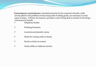 Conveniences: conveniences: intended primarily for the customer’s benefit, while
strictly allied to the problems of attracting trade of selling goods, are necessary to some
types of shops . A florist ,for instance, provides a card writing desk or counter in the shops .
conveniences Include:
 Telephone booths
 Drinking fountains
 Lavatories and powder rooms
 Desks for writing cards or checks
 Stools or chairs at counter
 Vanity tables or triplicate mirrors
 
