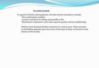 In regard to finishes and equipment, the idea may be extended to include :
floor surfacing for comfort;
acoustic treatment of ceilings and possibly walls;
illumination of pleasant, some times special, quality; and air conditioning;
All these have found profitable investment in various cases. Their necessity
or desirability depends upon the extent of the type of shop, its location or the
climate of the locality.
IN CONCLUSION
 