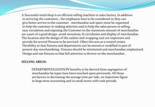 A Successful retail shop is an efficient selling machine or sales factory. In addition
to servicing the customers , the employees have to be considered so they can
give better service to the customer . merchandise and space must be organized
to help the customer in making selection and to help the sales person in selling.
easy circulation and exposing the Customer to the maximum amount of merchandise
are a part of a good design .avoid monotony In circulation and display of merchandise.
The location and the design of the cashier and wrapping unit are important and
provide for several Persons to be serviced. Often this acts as a control center.
Flexibility so that fixtures and departments can be moved or modified in part of
present day merchandising. Fixtures should be minimized and merchandise emphasized.
Design and use fixtures so that full attention is thrown on the merchandise.
SELLING AREAS:
DEPARTMENTALIZATION benefits to be derived from segregation of
merchandise by types have been touched upon previously. All these
are factors in decreasing the average time per Sale, an important figure
in large store accounting and in small stores with rush periods.
 
