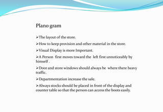 Plano gram
The layout of the store.
How to keep provision and other material in the store.
Visual Display is more Important.
A Person first moves toward the left first unnoticeably by
himself .
Door and store windows should always be where there heavy
traffic.
Departmentation increase the sale.
Always stocks should be placed in front of the display and
counter table so that the person can access the boots easily.
 