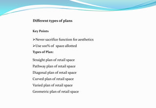 Different types of plans
Key Points
Never sacrifice function for aesthetics
Use 100% of space allotted
Types of Plan:
Straight plan of retail space
Pathway plan of retail space
Diagonal plan of retail space
Curved plan of retail space
Varied plan of retail space
Geometric plan of retail space
 