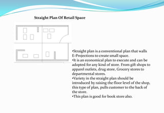 •Straight plan is a conventional plan that walls
E-Projections to create small space.
•It is an economical plan to execute and can be
adopted for any kind of store. From gift shops to
apparel outlets, drug store, Grocery stores to
departmental stores.
•Variety in the straight plan should be
introduced by raising the floor level of the shop,
this type of plan, pulls customer to the back of
the store.
•This plan is good for book store also.
Straight Plan Of Retail Space
 